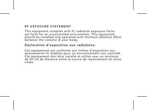 RF EXPOSURE STATEMENTThis equipment complies with IC radiation exposure limits set forth for an uncontrolled environment. This equipment should be installed and operated with minimum distance 20cm between the radiator &amp; your body.D&eacute;claration d&rsquo;exposition aux radiations:Cet &eacute;quipement est conforme aux limites d&rsquo;exposition aux ayonnements IC &eacute;tablies pour un environnement non contr&ocirc;l&eacute;. Cet &eacute;quipement doit &ecirc;tre install&eacute; et utilis&eacute; avec un minimum de 20 cm de distance entre la source de rayonnement et votre corps.