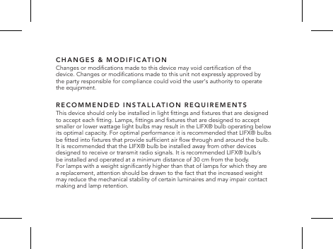CHANGES &amp; MODIFICATIONChanges or modications made to this device may void certication of the device. Changes or modications made to this unit not expressly approved by the party responsible for compliance could void the user&lsquo;s authority to operate the equipment.RECOMMENDED INSTALLATION REQUIREMENTSThis device should only be installed in light ttings and xtures that are designed  to accept each tting. Lamps, ttings and xtures that are designed to accept smaller or lower wattage light bulbs may result in the LIFX&reg; bulb operating below its optimal capacity. For optimal performance it is recommended that LIFX&reg; bulbs be tted into xtures that provide sufcient air ow through and around the bulb.  It is recommended that the LIFX&reg; bulb be installed away from other devices designed to receive or transmit radio signals. It is recommended LIFX&reg; bulb/s  be installed and operated at a minimum distance of 30 cm from the body.  For lamps with a weight signicantly higher than that of lamps for which they are  a replacement, attention should be drawn to the fact that the increased weight  may reduce the mechanical stability of certain luminaires and may impair contact  making and lamp retention.