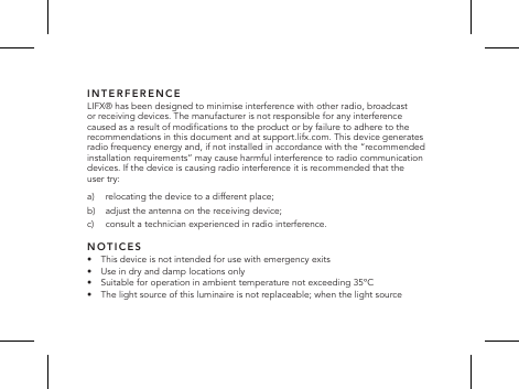 INTERFERENCELIFX&reg; has been designed to minimise interference with other radio, broadcast or receiving devices. The manufacturer is not responsible for any interference caused as a result of modications to the product or by failure to adhere to the recommendations in this document and at support.lifx.com. This device generates radio frequency energy and, if not installed in accordance with the &ldquo;recommended installation requirements&rdquo; may cause harmful interference to radio communication devices. If the device is causing radio interference it is recommended that the user try: a)  relocating the device to a different place;b)   adjust the antenna on the receiving device;c)     consult a technician experienced in radio interference.NOTICES&bull;   This device is not intended for use with emergency exits&bull;  Use in dry and damp locations only&bull;  Suitable for operation in ambient temperature not exceeding 35&ordm;C&bull;   The light source of this luminaire is not replaceable; when the light source 