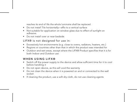 reaches its end of life the whole luminaire shall be replaced.&bull;   Do not install Tile horizontally&mdash;afx to a vertical surface&bull;   Not suitable for application on window glass due to effect of sunlight on adhesive.&bull;  Do not install over or near bedside.LIFX&reg; is not designed for use in:&bull;   Excessively hot environments (e.g. close to ovens, radiators, heaters, etc.)&bull;   Regions or countries other than that in which the product was intended for&bull;   Outdoor and wet areas, except where the LIFX&reg; Product species that it is for both Indoor and Outdoor useWHEN USING LIFX&reg;&bull;   Switch off the power supply to the device and allow sufcient time for it to cool before handling it&bull;   Do not open device, as this will void the warranty&bull;   Do not clean the device when it is powered on and or connected to the wall socket&bull;   If cleaning the product, use a soft dry cloth, do not use cleaning agents