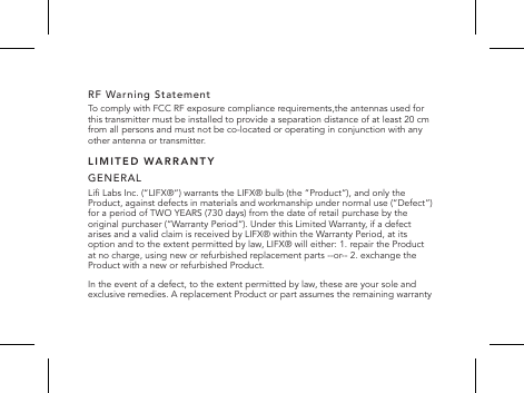 RF Warning StatementTo comply with FCC RF exposure compliance requirements,the antennas used for this transmitter must be installed to provide a separation distance of at least 20 cm from all persons and must not be co-located or operating in conjunction with any other antenna or transmitter. LIMITED WARRANTYGENERALLi Labs Inc. (&ldquo;LIFX&reg;&ldquo;) warrants the LIFX&reg; bulb (the &ldquo;Product&ldquo;), and only the Product, against defects in materials and workmanship under normal use (&ldquo;Defect&rdquo;) for a period of TWO YEARS (730 days) from the date of retail purchase by the original purchaser (&ldquo;Warranty Period&ldquo;). Under this Limited Warranty, if a defect arises and a valid claim is received by LIFX&reg; within the Warranty Period, at its option and to the extent permitted by law, LIFX&reg; will either: 1. repair the Product at no charge, using new or refurbished replacement parts --or-- 2. exchange the Product with a new or refurbished Product.In the event of a defect, to the extent permitted by law, these are your sole and exclusive remedies. A replacement Product or part assumes the remaining warranty 
