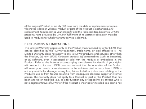 of the original Product or ninety (90) days from the date of replacement or repair, whichever is longer. When a Product or part of the Product is exchanged, any replacement item becomes your property and the replaced item becomes LIFX&reg;&lsquo;s property. Parts provided by LIFX&reg; in fullment of its warranty obligation must be used in Products for which warranty service is claimed.EXCLUSIONS &amp; LIMITATIONSThis Limited Warranty applies only to the Product manufactured by or for LIFX&reg; that can be  identied  by the  &ldquo;LIFX&reg;  trademark, trade  name,  or logo  afxed  to it.  The Limited Warranty does not apply to any (a) LIFX&reg; products and services other than the Product, (b) non- LIFX&reg; hardware product, (c) consumables (such as batteries), or (d) software, even if packaged or sold with the Product or embedded in the Product. Refer to the licenses accompanying the software for details of your rights with respect to its use. LIFX&reg; does not warrant that the operation of the Product will  meet  your  needs  or requirements  or  be  uninterrupted  or  error  free. LIFX&reg;  is not responsible for damage arising from failure to follow instructions relating to the Product&lsquo;s use or from failures resulting from inadequate electrical supply or internet access. This warranty does not apply to a Product or part of the Product that has been altered or modied (e.g. to alter functionality or capability) by anyone who is not a representative of LIFX&reg; or if the Product is inserted or installed in a casing not 