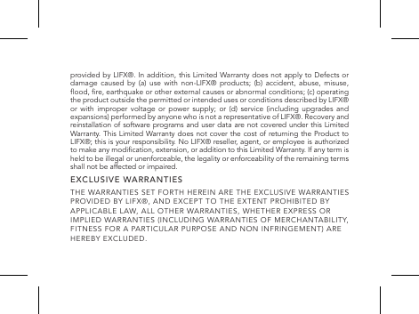 provided by LIFX&reg;. In addition, this Limited Warranty does not apply to Defects or damage caused by (a) use with non-LIFX&reg; products; (b) accident, abuse, misuse, ood, re, earthquake or other external causes or abnormal conditions; (c) operating the product outside the permitted or intended uses or conditions described by LIFX&reg; or with improper voltage or power supply; or (d) service (including upgrades and expansions) performed by anyone who is not a representative of LIFX&reg;. Recovery and reinstallation of software programs and user data are not covered under this Limited Warranty. This Limited Warranty does not cover the cost of returning the Product to LIFX&reg;; this is your responsibility. No LIFX&reg; reseller, agent, or employee is authorized to make any modication, extension, or addition to this Limited Warranty. If any term is held to be illegal or unenforceable, the legality or enforceability of the remaining terms shall not be affected or impaired.EXCLUSIVE WARRANTIESTHE WARRANTIES SET FORTH HEREIN ARE THE EXCLUSIVE WARRANTIES PROVIDED BY LIFX&reg;, AND EXCEPT TO THE EXTENT PROHIBITED BY APPLICABLE LAW, ALL OTHER WARRANTIES, WHETHER EXPRESS OR IMPLIED WARRANTIES (INCLUDING WARRANTIES OF MERCHANTABILITY, FITNESS FOR A PARTICULAR PURPOSE AND NON INFRINGEMENT) ARE HEREBY EXCLUDED.