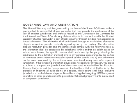 GOVERNING LAW AND ARBITRATIONThis Limited Warranty shall be governed by the laws of the State of California without giving effect to any conict of laws principles that may provide the application of the law of another jurisdiction and without regard to the Convention on Contracts for the International Sale of Goods. Any claim or dispute in connection with this Limited Warranty shall be resolved in a cost effective manner through binding non appearance based arbitration. The arbitration shall be initiated through an established alternative dispute resolution provider mutually agreed upon by the parties. The alternative dispute resolution provider and the parties must comply with the following rules: a) the arbitration shall be conducted by telephone, online and/or be solely based on written  submissions, the  specic  manner  shall  be  chosen  by  the  party  initiating  the arbitration; b) the arbitration shall not involve any personal appearance by the parties or witnesses unless otherwise mutually agreed by the parties; and c) any judgement on the award rendered by the arbitrator may be entered in any court of competent jurisdiction. If the foregoing arbitration clause does not apply for any reason, you agree to submit to the personal jurisdiction of the state courts located within San Francisco County, California and the federal courts in the Northern District of California for the purpose of litigating all such claims or disputes, which courts shall have exclusive jurisdiction of such claims or disputes. Notwithstanding the foregoing, LIFX&reg; may seek injunctive or other equitable relief to protect its intellectual property rights in any court  of competent jurisdiction.
