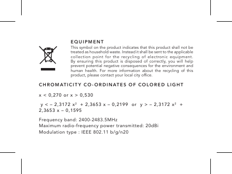 EQUIPMENT This symbol on the product indicates that this product shall not be treated as household waste. Instead it shall be sent to the applicable collection  point  for  the  recycling  of  electronic  equipment.  By ensuring this product is disposed of correctly, you will help prevent potential negative consequences for the environment and human health. For more information about the recycling of this product, please contact your local city ofce.x < 0,270 or x > 0,530 y < &ndash; 2,3172 x2  + 2,3653 x &ndash; 0,2199  or  y > &ndash; 2,3172 x2  + 2,3653 x &ndash; 0,1595Frequency band: 2400-2483.5MHz  Maximum radio-frequency power transmitted: 20dBi Modulation type : IEEE 802.11 b/g/n20CHROMATICITY CO-ORDINATES OF COLORED LIGHT