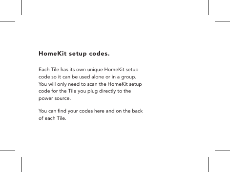 HomeKit setup codes. Each Tile has its own unique HomeKit setup code so it can be used alone or in a group.  You will only need to scan the HomeKit setup code for the Tile you plug directly to the power source.You can nd your codes here and on the back of each Tile. 