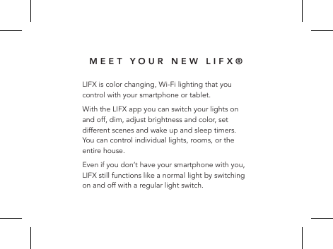 MEET YOUR NEW LIFX&reg;LIFX is color changing, Wi-Fi lighting that you control with your smartphone or tablet. With the LIFX app you can switch your lights on and off, dim, adjust brightness and color, set different scenes and wake up and sleep timers. You can control individual lights, rooms, or the entire house.Even if you don&rsquo;t have your smartphone with you, LIFX still functions like a normal light by switching on and off with a regular light switch.