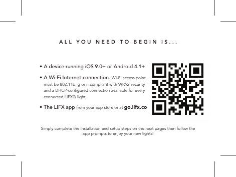 ALL YOU NEED TO BEGIN IS...Simply complete the installation and setup steps on the next pages then follow the app prompts to enjoy your new lights!&bull; A device running iOS 9.0+ or Android 4.1+ &bull;  A Wi-Fi Internet connection. Wi-Fi access point must be 802.11b, g or n compliant with WPA2 security and a DHCP-congured connection available for every connected LIFX&reg; light.&bull; The LIFX app from your app store or at go.lifx.co  