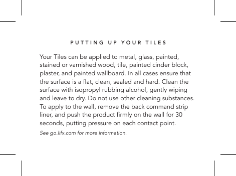 PUTTING UP YOUR TILESYour Tiles can be applied to metal, glass, painted, stained or varnished wood, tile, painted cinder block, plaster, and painted wallboard. In all cases ensure that the surface is a at, clean, sealed and hard. Clean the surface with isopropyl rubbing alcohol, gently wiping and leave to dry. Do not use other cleaning substances. To apply to the wall, remove the back command strip liner, and push the product rmly on the wall for 30 seconds, putting pressure on each contact point.  See go.lifx.com for more information.