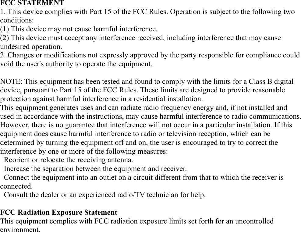FCC STATEMENT1. This device complies with Part 15 of the FCC Rules. Operation is subject to the following twoconditions:(1) This device may not cause harmful interference.(2) This device must accept any interference received, including interference that may causeundesired operation.2. Changes or modifications not expressly approved by the party responsible for compliance couldvoid the user's authority to operate the equipment.NOTE: This equipment has been tested and found to comply with the limits for a Class B digitaldevice, pursuant to Part 15 of the FCC Rules. These limits are designed to provide reasonableprotection against harmful interference in a residential installation.This equipment generates uses and can radiate radio frequency energy and, if not installed andused in accordance with the instructions, may cause harmful interference to radio communications.However, there is no guarantee that interference will not occur in a particular installation. If thisequipment does cause harmful interference to radio or television reception, which can bedetermined by turning the equipment off and on, the user is encouraged to try to correct theinterference by one or more of the following measures:  Reorient or relocate the receiving antenna.  Increase the separation between the equipment and receiver.  Connect the equipment into an outlet on a circuit different from that to which the receiver isconnected.  Consult the dealer or an experienced radio/TV technician for help.FCC Radiation Exposure StatementThis equipment complies with FCC radiation exposure limits set forth for an uncontrolledenvironment.