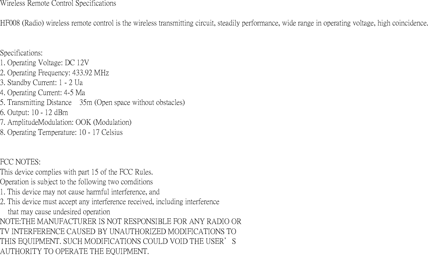 Wireless Remote Control SpecificationsHF008 (Radio) wireless remote control is the wireless transmitting circuit, steadily performance, wide range in operating voltage, high coincidence.Specifications:1. Operating Voltage: DC 12V2. Operating Frequency: 433.92 MHz3. Standby Current: 1 - 2 Ua4. Operating Current: 4-5 Ma5. Transmitting Distance    35m (Open space without obstacles)6. Output: 10 - 12 dBm7. AmplitudeModulation: OOK (Modulation)8. Operating Temperature: 10 - 17 CelsiusFCC NOTES:This device complies with part 15 of the FCC Rules.Operation is subject to the following two comditions1. This device may not cause harmful interference, and2. This device must accept any interference received, including interference     that may cause undesired operationNOTE:THE MANUFACTURER IS NOT RESPONSIBLE FOR ANY RADIO ORTV INTERFERENCE CAUSED BY UNAUTHORIZED MODIFICATIONS TOTHIS EQUIPMENT. SUCH MODIFICATIONS COULD VOID THE USER＇SAUTHORITY TO OPERATE THE EQUIPMENT.