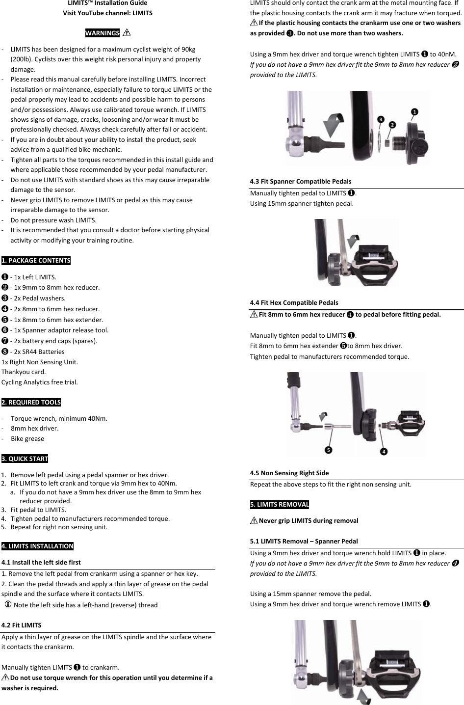 LIMITS™InstallationGuideVisitYouTubechannel:LIMITSWARNINGS– ‐ LIMITShasbeendesignedforamaximumcyclistweightof90kg(200lb).Cyclistsoverthisweightriskpersonalinjuryandpropertydamage.‐ PleasereadthismanualcarefullybeforeinstallingLIMITS.Incorrectinstallationormaintenance,especiallyfailuretotorqueLIMITSorthepedalproperlymayleadtoaccidentsandpossibleharmtopersonsand/orpossessions.Alwaysusecalibratedtorquewrench.IfLIMITSshowssignsofdamage,cracks,looseningand/orwearitmustbeprofessionallychecked.Alwayscheckcarefullyafterfalloraccident.‐ Ifyouareindoubtaboutyourabilitytoinstalltheproduct,seekadvicefromaqualifiedbikemechanic.‐ Tightenallpartstothetorquesrecommendedinthisinstallguideandwhereapplicablethoserecommendedbyyourpedalmanufacturer.‐ DonotuseLIMITSwithstandardshoesasthismaycauseirreparabledamagetothesensor.‐ NevergripLIMITStoremoveLIMITSorpedalasthismaycauseirreparabledamagetothesensor.‐ DonotpressurewashLIMITS.‐ Itisrecommendedthatyouconsultadoctorbeforestartingphysicalactivityormodifyingyourtrainingroutine.1.PACKAGECONTENTS❶‐1xLeftLIMITS.❷‐1x9mmto8mmhexreducer.❸‐2xPedalwashers.❹‐2x8mmto6mmhexreducer. ❺‐1x8mmto6mmhexextender.❻‐1xSpanneradaptorreleasetool.❼‐2xbatteryendcaps(spares).❽‐2xSR44Batteries1xRightNonSensingUnit.Thankyoucard.CyclingAnalyticsfreetrial.2.REQUIREDTOOLS‐ Torquewrench,minimum40Nm.‐ 8mmhexdriver.‐ Bikegrease‐ 3.QUICKSTART‐1. Removeleftpedalusingapedalspannerorhexdriver.2. FitLIMITStoleftcrankandtorquevia9mmhexto40Nm.a. Ifyoudonothavea9mmhexdriverusethe8mmto9mmhexreducerprovided.3. FitpedaltoLIMITS.4. Tightenpedaltomanufacturersrecommendedtorque.5. Repeatforrightnonsensingunit.4.LIMITSINSTALLATION4.1Installtheleftsidefirst1.Removetheleftpedalfromcrankarmusingaspannerorhexkey.2.CleanthepedalthreadsandapplyathinlayerofgreaseonthepedalspindleandthesurfacewhereitcontactsLIMITS.Notetheleftsidehasaleft‐hand(reverse)thread4.2FitLIMITSApplyathinlayerofgreaseontheLIMITSspindleandthesurfacewhereitcontactsthecrankarm.ManuallytightenLIMITS❶tocrankarm.Donotusetorquewrenchforthisoperationuntilyoudetermineifawasherisrequired.LIMITSshouldonlycontactthecrankarmatthemetalmountingface.Iftheplastichousingcontactsthecrankarmitmayfracturewhentorqued.Iftheplastichousingcontactsthecrankarmuseoneortwowashersasprovided❸.Donotusemorethantwowashers.Usinga9mmhexdriverandtorquewrenchtightenLIMITS❶to40nM.Ifyoudonothavea9mmhexdriverfitthe9mmto8mmhexreducer❷providedtotheLIMITS.4.3FitSpannerCompatiblePedalsManuallytightenpedaltoLIMITS❶.Using15mmspannertightenpedal.4.4FitHexCompatiblePedalsFit8mmto6mmhexreducer❹topedalbeforefittingpedal.ManuallytightenpedaltoLIMITS❶.Fit8mmto6mmhexextender❺to8mmhexdriver.Tightenpedaltomanufacturersrecommendedtorque.4.5NonSensingRightSideRepeattheabovestepstofittherightnonsensingunit.5.LIMITSREMOVALNevergripLIMITSduringremoval5.1LIMITSRemoval–SpannerPedalUsinga9mmhexdriverandtorquewrenchholdLIMITS❶inplace.Ifyoudonothavea9mmhexdriverfitthe9mmto8mmhexreducer❹providedtotheLIMITS.Usinga15mmspannerremovethepedal.Usinga9mmhexdriverandtorquewrenchremoveLIMITS❶.