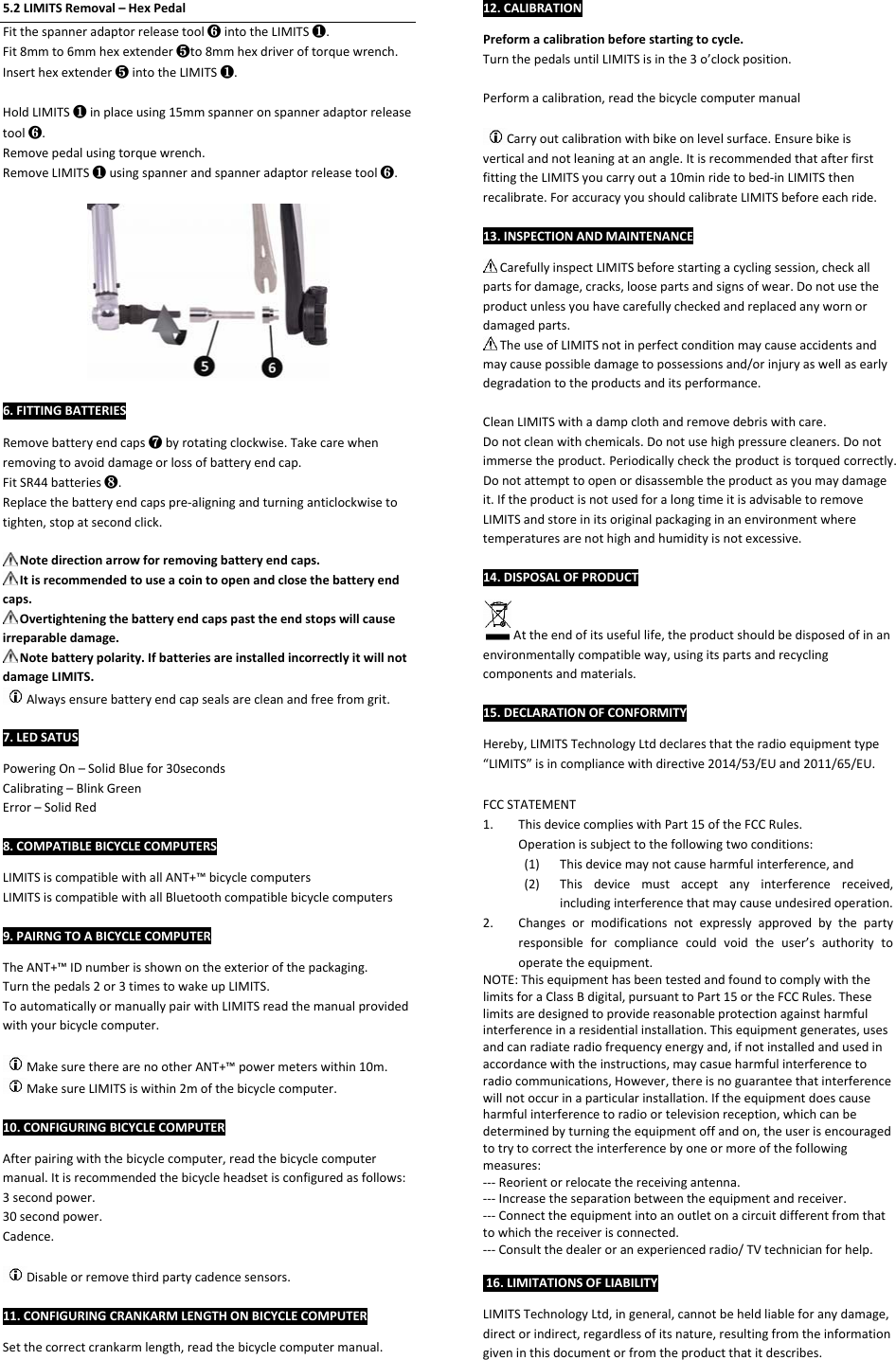 5.2LIMITSRemoval–HexPedalFitthespanneradaptorreleasetool❻intotheLIMITS❶.Fit8mmto6mmhexextender❺to8mmhexdriveroftorquewrench.Inserthexextender❺intotheLIMITS❶.HoldLIMITS❶inplaceusing15mmspanneronspanneradaptorreleasetool❻.Removepedalusingtorquewrench.RemoveLIMITS❶usingspannerandspanneradaptorreleasetool❻.6.FITTINGBATTERIESRemovebatteryendcaps❼byrotatingclockwise.Takecarewhenremovingtoavoiddamageorlossofbatteryendcap.FitSR44batteries❽.Replacethebatteryendcapspre‐aligningandturninganticlockwisetotighten,stopatsecondclick.Notedirectionarrowforremovingbatteryendcaps.Itisrecommendedtouseacointoopenandclosethebatteryendcaps.Overtighteningthebatteryendcapspasttheendstopswillcauseirreparabledamage.Notebatterypolarity.IfbatteriesareinstalledincorrectlyitwillnotdamageLIMITS.Alwaysensurebatteryendcapsealsarecleanandfreefromgrit.7.LEDSATUSPoweringOn–SolidBluefor30secondsCalibrating–BlinkGreenError–SolidRed8.COMPATIBLEBICYCLECOMPUTERSLIMITSiscompatiblewithallANT+™bicyclecomputersLIMITSiscompatiblewithallBluetoothcompatiblebicyclecomputers9.PAIRNGTOABICYCLECOMPUTERTheANT+™IDnumberisshownontheexteriorofthepackaging.Turnthepedals2or3timestowakeupLIMITS.ToautomaticallyormanuallypairwithLIMITSreadthemanualprovidedwithyourbicyclecomputer.MakesuretherearenootherANT+™powermeterswithin10m.MakesureLIMITSiswithin2mofthebicyclecomputer.10.CONFIGURINGBICYCLECOMPUTERAfterpairingwiththebicyclecomputer,readthebicyclecomputermanual.Itisrecommendedthebicycleheadsetisconfiguredasfollows:3secondpower.30secondpower.Cadence.Disableorremovethirdpartycadencesensors.11.CONFIGURINGCRANKARMLENGTHONBICYCLECOMPUTERSetthecorrectcrankarmlength,readthebicyclecomputermanual.12.CALIBRATIONPreformacalibrationbeforestartingtocycle.TurnthepedalsuntilLIMITSisinthe3o’clockposition.Performacalibration,readthebicyclecomputermanualCarryoutcalibrationwithbikeonlevelsurface.Ensurebikeisverticalandnotleaningatanangle.ItisrecommendedthatafterfirstfittingtheLIMITSyoucarryouta10minridetobed‐inLIMITSthenrecalibrate.ForaccuracyyoushouldcalibrateLIMITSbeforeeachride.13.INSPECTIONANDMAINTENANCECarefullyinspectLIMITSbeforestartingacyclingsession,checkallpartsfordamage,cracks,loosepartsandsignsofwear.Donotusetheproductunlessyouhavecarefullycheckedandreplacedanywornordamagedparts.TheuseofLIMITSnotinperfectconditionmaycauseaccidentsandmaycausepossibledamagetopossessionsand/orinjuryaswellasearlydegradationtotheproductsanditsperformance.CleanLIMITSwithadampclothandremovedebriswithcare.Donotcleanwithchemicals.Donotusehighpressurecleaners.Donotimmersetheproduct.Periodicallychecktheproductistorquedcorrectly.Donotattempttoopenordisassembletheproductasyoumaydamageit.IftheproductisnotusedforalongtimeitisadvisabletoremoveLIMITSandstoreinitsoriginalpackaginginanenvironmentwheretemperaturesarenothighandhumidityisnotexcessive.14.DISPOSALOFPRODUCTAttheendofitsusefullife,theproductshouldbedisposedofinanenvironmentallycompatibleway,usingitspartsandrecyclingcomponentsandmaterials.15.DECLARATIONOFCONFORMITYHereby,LIMITSTechnologyLtddeclaresthattheradioequipmenttype“LIMITS”isincompliancewithdirective2014/53/EUand2011/65/EU.FCCSTATEMENT1. ThisdevicecomplieswithPart15oftheFCCRules.Operationissubjecttothefollowingtwoconditions:(1) Thisdevicemaynotcauseharmfulinterference,and(2) Thisdevicemustacceptanyinterferencereceived,includinginterferencethatmaycauseundesiredoperation.2. Changesormodificationsnotexpresslyapprovedbythepartyresponsibleforcompliancecouldvoidtheuser’sauthoritytooperatetheequipment.NOTE:ThisequipmenthasbeentestedandfoundtocomplywiththelimitsforaClassBdigital,pursuanttoPart15ortheFCCRules.Theselimitsaredesignedtoprovidereasonableprotectionagainstharmfulinterferenceinaresidentialinstallation.Thisequipmentgenerates,usesandcanradiateradiofrequencyenergyand,ifnotinstalledandusedinaccordancewiththeinstructions,maycasueharmfulinterferencetoradiocommunications,However,thereisnoguaranteethatinterferencewillnotoccurinaparticularinstallation.Iftheequipmentdoescauseharmfulinterferencetoradioortelevisionreception,whichcanbedeterminedbyturningtheequipmentoffandon,theuserisencouragedtotrytocorrecttheinterferencebyoneormoreofthefollowingmeasures:‐‐‐Reorientorrelocatethereceivingantenna.‐‐‐Increasetheseparationbetweentheequipmentandreceiver.‐‐‐Connecttheequipmentintoanoutletonacircuitdifferentfromthattowhichthereceiverisconnected.‐‐‐Consultthedealeroranexperiencedradio/TVtechnicianforhelp.16.LIMITATIONSOFLIABILITYLIMITSTechnologyLtd,ingeneral,cannotbeheldliableforanydamage,directorindirect,regardlessofitsnature,resultingfromtheinformationgiveninthisdocumentorfromtheproductthatitdescribes.