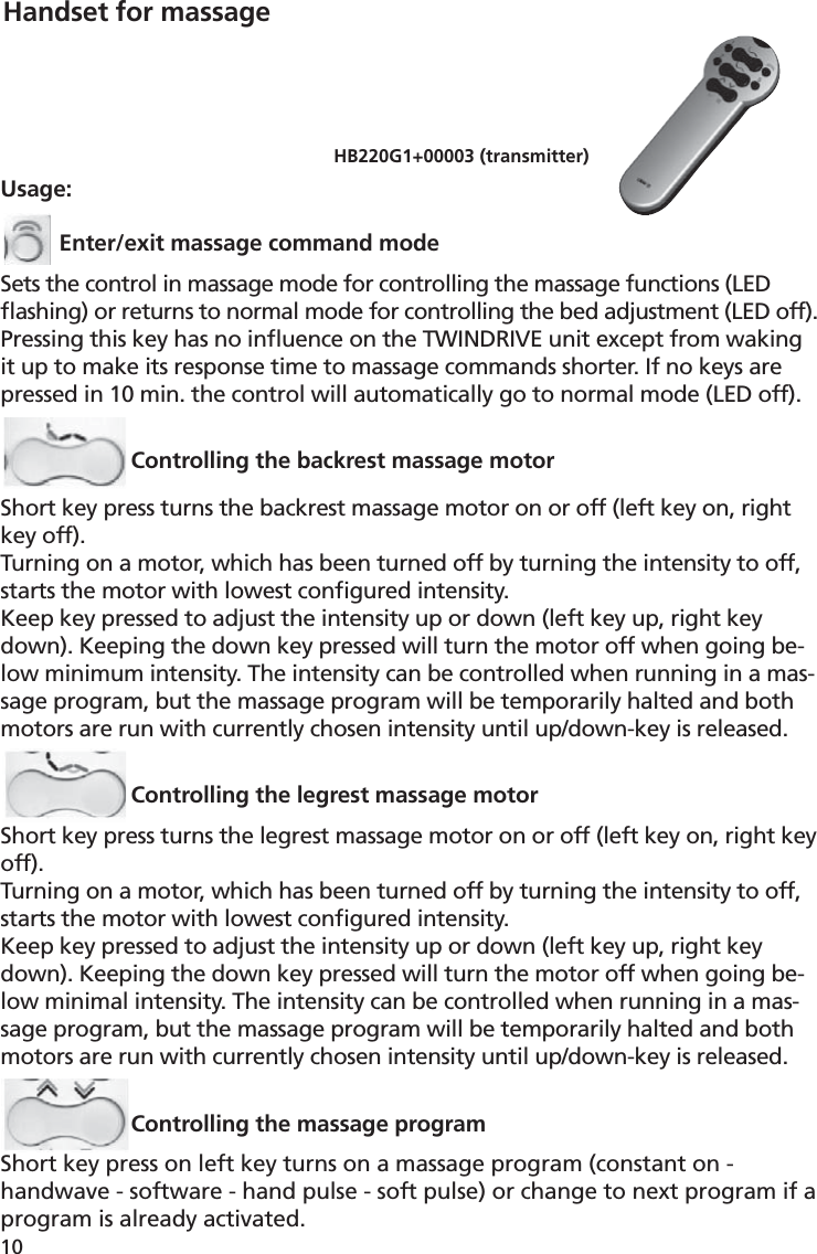 10Usage:Enter/exit massage command modeSets the control in massage mode for controlling the massage functions (LED ﬂ ashing) or returns to normal mode for controlling the bed adjustment (LED off).Pressing this key has no inﬂ uence on the TWINDRIVE unit except from waking it up to make its response time to massage commands shorter. If no keys are pressed in 10 min. the control will automatically go to normal mode (LED off).Controlling the backrest massage motorShort key press turns the backrest massage motor on or off (left key on, right key off).Turning on a motor, which has been turned off by turning the intensity to off, starts the motor with lowest conﬁ gured intensity.Keep key pressed to adjust the intensity up or down (left key up, right key down). Keeping the down key pressed will turn the motor off when going be-low minimum intensity. The intensity can be controlled when running in a mas-sage program, but the massage program will be temporarily halted and both motors are run with currently chosen intensity until up/down-key is released. Controlling the legrest massage motorShort key press turns the legrest massage motor on or off (left key on, right key off).Turning on a motor, which has been turned off by turning the intensity to off, starts the motor with lowest conﬁ gured intensity.Keep key pressed to adjust the intensity up or down (left key up, right key down). Keeping the down key pressed will turn the motor off when going be-low minimal intensity. The intensity can be controlled when running in a mas-sage program, but the massage program will be temporarily halted and both motors are run with currently chosen intensity until up/down-key is released.Controlling the massage programShort key press on left key turns on a massage program (constant on - handwave - software - hand pulse - soft pulse) or change to next program if a program is already activated. HB220G1+00003 (transmitter) Handset for massage