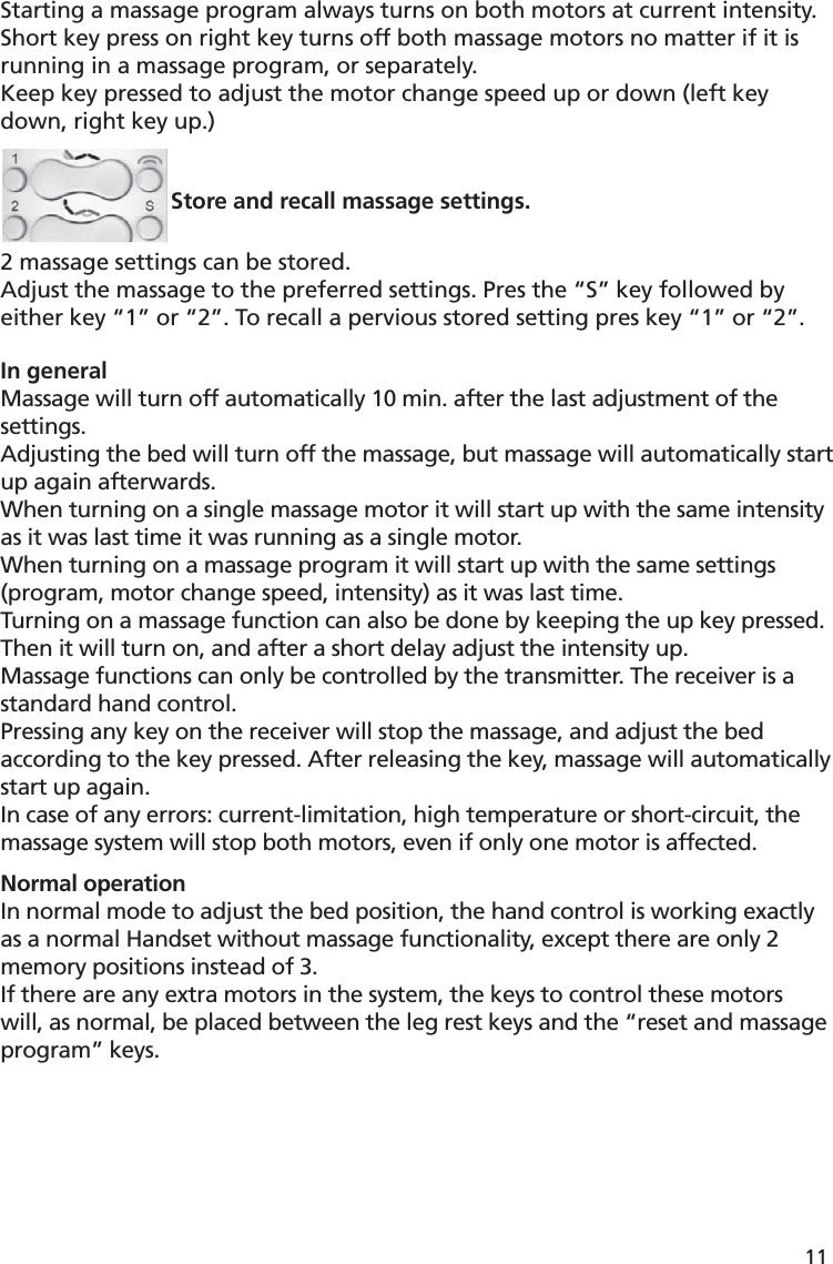 Starting a massage program always turns on both motors at current intensity.Short key press on right key turns off both massage motors no matter if it is running in a massage program, or separately.Keep key pressed to adjust the motor change speed up or down (left key down, right key up.) Store and recall massage settings.2 massage settings can be stored.Adjust the massage to the preferred settings. Pres the “S” key followed by either key “1” or “2”. To recall a pervious stored setting pres key “1” or “2”.In generalMassage will turn off automatically 10 min. after the last adjustment of the settings.Adjusting the bed will turn off the massage, but massage will automatically start up again afterwards.When turning on a single massage motor it will start up with the same intensity as it was last time it was running as a single motor.When turning on a massage program it will start up with the same settings (program, motor change speed, intensity) as it was last time.Turning on a massage function can also be done by keeping the up key pressed. Then it will turn on, and after a short delay adjust the intensity up.Massage functions can only be controlled by the transmitter. The receiver is a standard hand control.Pressing any key on the receiver will stop the massage, and adjust the bed according to the key pressed. After releasing the key, massage will automatically start up again.In case of any errors: current-limitation, high temperature or short-circuit, the massage system will stop both motors, even if only one motor is affected.Normal operationIn normal mode to adjust the bed position, the hand control is working exactly as a normal Handset without massage functionality, except there are only 2 memory positions instead of 3.If there are any extra motors in the system, the keys to control these motors will, as normal, be placed between the leg rest keys and the “reset and massage program” keys.11