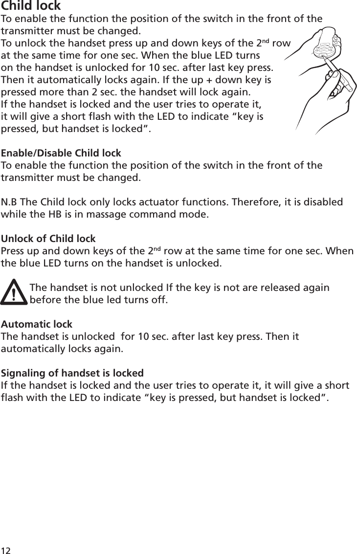 Child lockTo enable the function the position of the switch in the front of the transmitter must be changed.To unlock the handset press up and down keys of the 2nd row at the same time for one sec. When the blue LED turns on the handset is unlocked for 10 sec. after last key press. Then it automatically locks again. If the up + down key is pressed more than 2 sec. the handset will lock again. If the handset is locked and the user tries to operate it, it will give a short ﬂ ash with the LED to indicate “key is pressed, but handset is locked”.Enable/Disable Child lockTo enable the function the position of the switch in the front of the transmitter must be changed.N.B The Child lock only locks actuator functions. Therefore, it is disabled while the HB is in massage command mode.Unlock of Child lockPress up and down keys of the 2nd row at the same time for one sec. When the blue LED turns on the handset is unlocked.The handset is not unlocked If the key is not are released again before the blue led turns off. Automatic lockThe handset is unlocked  for 10 sec. after last key press. Then it automatically locks again.Signaling of handset is lockedIf the handset is locked and the user tries to operate it, it will give a short ﬂ ash with the LED to indicate “key is pressed, but handset is locked”.12