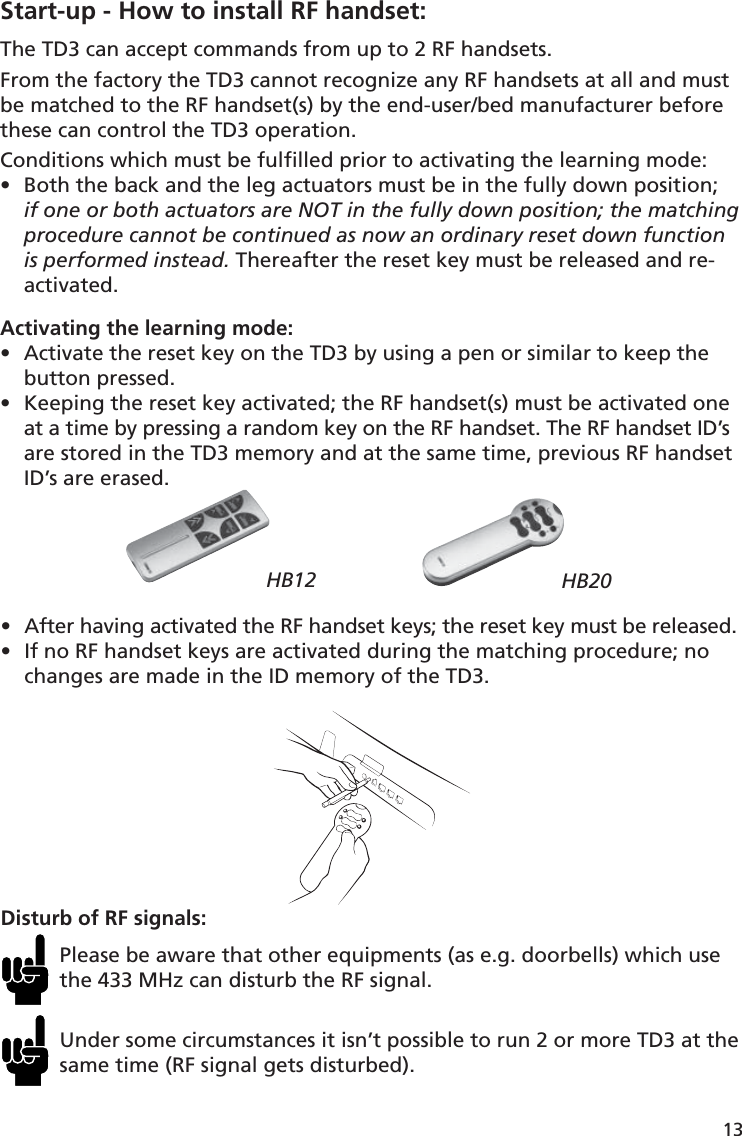 13•  After having activated the RF handset keys; the reset key must be released.•  If no RF handset keys are activated during the matching procedure; no  changes are made in the ID memory of the TD3.Start-up - How to install RF handset:The TD3 can accept commands from up to 2 RF handsets.From the factory the TD3 cannot recognize any RF handsets at all and must be matched to the RF handset(s) by the end-user/bed manufacturer before these can control the TD3 operation.Conditions which must be fulﬁ lled prior to activating the learning mode:•  Both the back and the leg actuators must be in the fully down position;if one or both actuators are NOT in the fully down position; the matching procedure cannot be continued as now an ordinary reset down function is performed instead. Thereafter the reset key must be released and re- activated.Activating the learning mode:•  Activate the reset key on the TD3 by using a pen or similar to keep the button pressed.•  Keeping the reset key activated; the RF handset(s) must be activated one  at a time by pressing a random key on the RF handset. The RF handset ID’s   are stored in the TD3 memory and at the same time, previous RF handset  ID’s are erased.Disturb of RF signals:Please be aware that other equipments (as e.g. doorbells) which use the 433 MHz can disturb the RF signal. Under some circumstances it isn’t possible to run 2 or more TD3 at the same time (RF signal gets disturbed).HB12 HB20