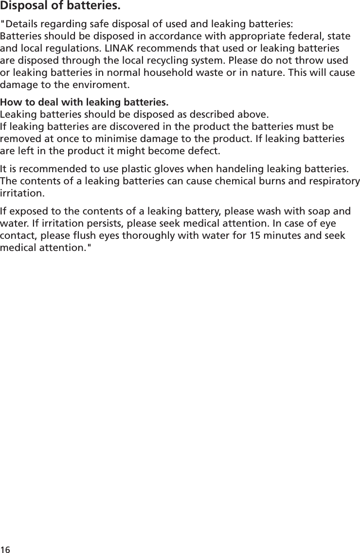 16Disposal of batteries.&quot;Details regarding safe disposal of used and leaking batteries:Batteries should be disposed in accordance with appropriate federal, state and local regulations. LINAK recommends that used or leaking batteries are disposed through the local recycling system. Please do not throw used or leaking batteries in normal household waste or in nature. This will cause damage to the enviroment. How to deal with leaking batteries.Leaking batteries should be disposed as described above. If leaking batteries are discovered in the product the batteries must be removed at once to minimise damage to the product. If leaking batteries are left in the product it might become defect.It is recommended to use plastic gloves when handeling leaking batteries. The contents of a leaking batteries can cause chemical burns and respiratory irritation. If exposed to the contents of a leaking battery, please wash with soap and water. If irritation persists, please seek medical attention. In case of eye contact, please ﬂ ush eyes thoroughly with water for 15 minutes and seek medical attention.&quot;