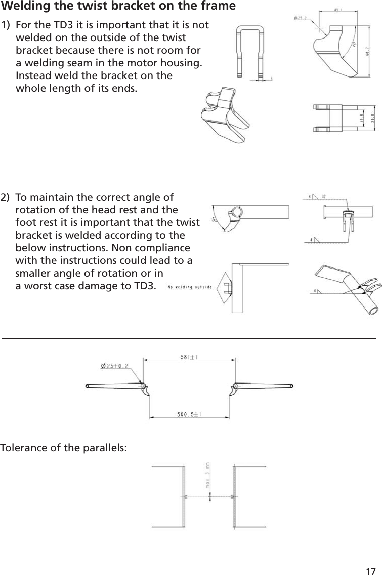 17Tolerance of the parallels:2)  To maintain the correct angle of   rotation of the head rest and the  foot rest it is important that the twist  bracket is welded according to the  below instructions. Non compliance  with the instructions could lead to a  smaller angle of rotation or in   a worst case damage to TD3.ofthehe twisto theianced to aWelding the twist bracket on the frame 1)  For the TD3 it is important that it is not  welded on the outside of the twist   bracket because there is not room for   a welding seam in the motor housing.  Instead weld the bracket on the   whole length of its ends. e frame notor g.