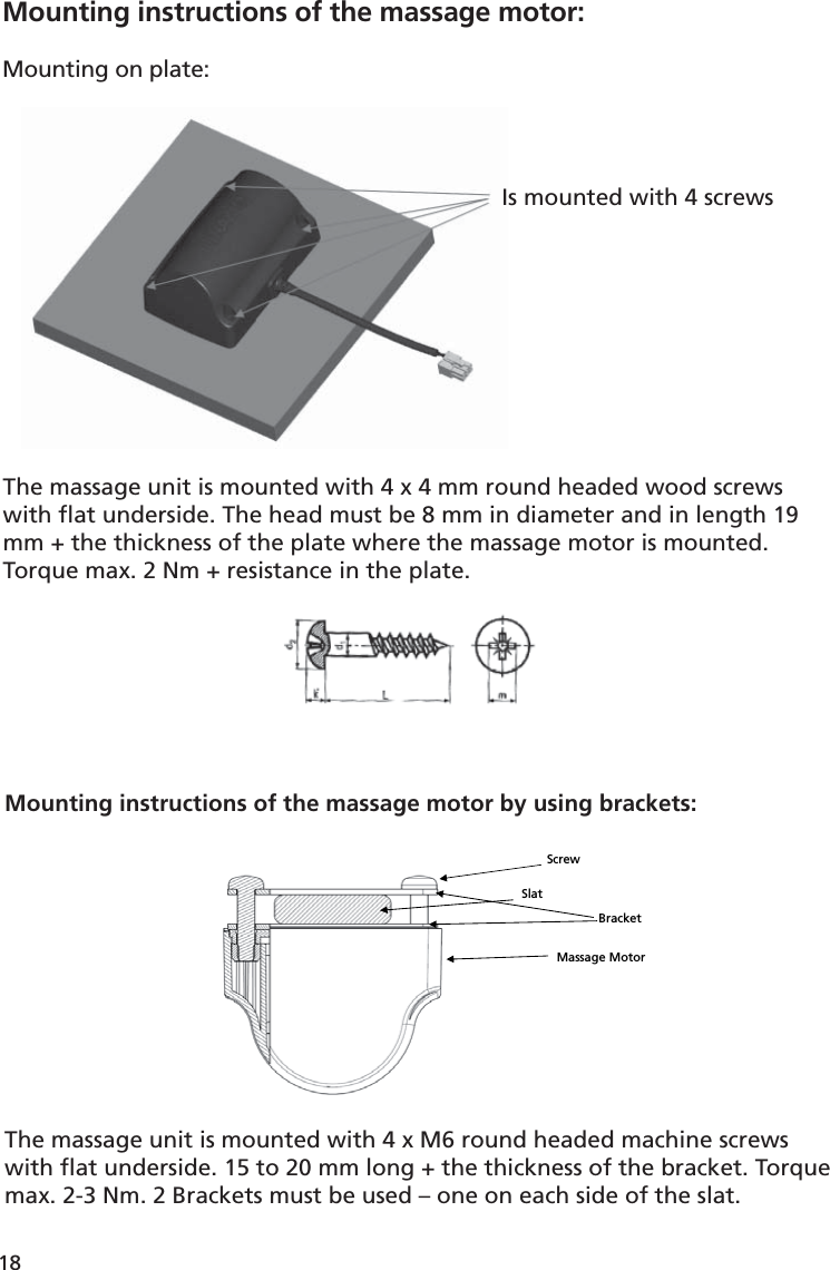 18Mounting instructions of the massage motor:Mounting on plate: Is mounted with 4 screwsThe massage unit is mounted with 4 x 4 mm round headed wood screws with ﬂ at underside. The head must be 8 mm in diameter and in length 19 mm + the thickness of the plate where the massage motor is mounted. Torque max. 2 Nm + resistance in the plate.Massage Motor Slat Bracket Screw Mounting instructions of the massage motor by using brackets:The massage unit is mounted with 4 x M6 round headed machine screws with ﬂ at underside. 15 to 20 mm long + the thickness of the bracket. Torque max. 2-3 Nm. 2 Brackets must be used – one on each side of the slat.