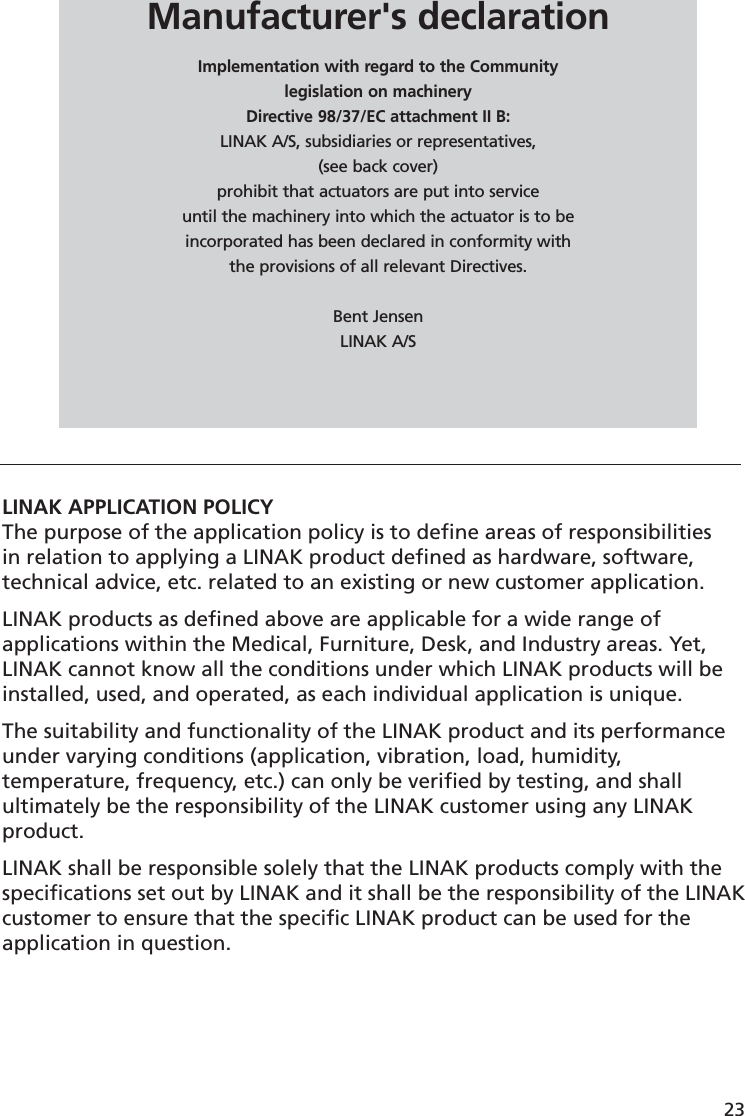 23LINAK APPLICATION POLICYThe purpose of the application policy is to deﬁ ne areas of responsibilities in relation to applying a LINAK product deﬁ ned as hardware, software, technical advice, etc. related to an existing or new customer application.LINAK products as deﬁ ned above are applicable for a wide range of applications within the Medical, Furniture, Desk, and Industry areas. Yet, LINAK cannot know all the conditions under which LINAK products will be installed, used, and operated, as each individual application is unique.The suitability and functionality of the LINAK product and its performance under varying conditions (application, vibration, load, humidity, temperature, frequency, etc.) can only be veriﬁ ed by testing, and shall ultimately be the responsibility of the LINAK customer using any LINAK product. LINAK shall be responsible solely that the LINAK products comply with the speciﬁ cations set out by LINAK and it shall be the responsibility of the LINAK customer to ensure that the speciﬁ c LINAK product can be used for the application in question. Manufacturer&apos;s declarationImplementation with regard to the Communitylegislation on machineryDirective 98/37/EC attachment II B:LINAK A/S, subsidiaries or representatives,(see back cover)prohibit that actuators are put into serviceuntil the machinery into which the actuator is to be incorporated has been declared in conformity with the provisions of all relevant Directives.Bent JensenLINAK A/S