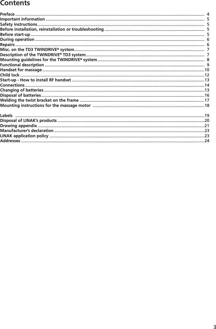 3Preface  .................................................................................................................................................................  4Important information .......................................................................................................................................  5Safety instructions ..............................................................................................................................................  5Before installation, reinstallation or troubleshooting .....................................................................................  5Before start-up ....................................................................................................................................................  5During operation ................................................................................................................................................  6Repairs  .................................................................................................................................................................  6Misc. on the TD3 TWINDRIVE® system...............................................................................................................  7Description of the TWINDRIVE® TD3 system .....................................................................................................  7Mounting guidelines for the TWINDRIVE® system ...........................................................................................  8Functional description ........................................................................................................................................  9Handset for massage .......................................................................................................................................... 10  Child lock .............................................................................................................................................................12Start-up - How to install RF handset .................................................................................................................13Connections .........................................................................................................................................................14Changing of batteries .........................................................................................................................................13Disposal of batteries ...........................................................................................................................................16Welding the twist bracket on the frame  ..........................................................................................................17Mounting instructions for the massage motor  ...............................................................................................18Labels   .................................................................................................................................................................19Disposal of LINAK’s products .............................................................................................................................20Drawing appendix ..............................................................................................................................................21Manufacturer’s declaration ................................................................................................................................23LINAK application policy ....................................................................................................................................23Addresses ............................................................................................................................................................24Contents