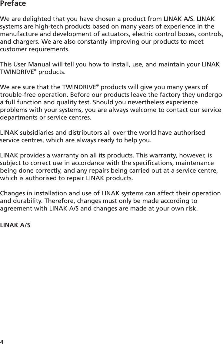 4PrefaceWe are delighted that you have chosen a product from LINAK A/S. LINAK systems are high-tech products based on many years of experience in the manufacture and development of actuators, electric control boxes, controls, and chargers. We are also constantly improving our products to meet customer requirements.This User Manual will tell you how to install, use, and maintain your LINAK TWINDRIVE® products.We are sure that the TWINDRIVE® products will give you many years of trouble-free operation. Before our products leave the factory they undergo a full function and quality test. Should you nevertheless experience problems with your systems, you are always welcome to contact our service departments or service centres. LINAK subsidiaries and distributors all over the world have authorised service centres, which are always ready to help you.LINAK provides a warranty on all its products. This warranty, however, is subject to correct use in accordance with the speciﬁ cations, maintenance being done correctly, and any repairs being carried out at a service centre, which is authorised to repair LINAK products.Changes in installation and use of LINAK systems can affect their operation and durability. Therefore, changes must only be made according to agreement with LINAK A/S and changes are made at your own risk.LINAK A/S