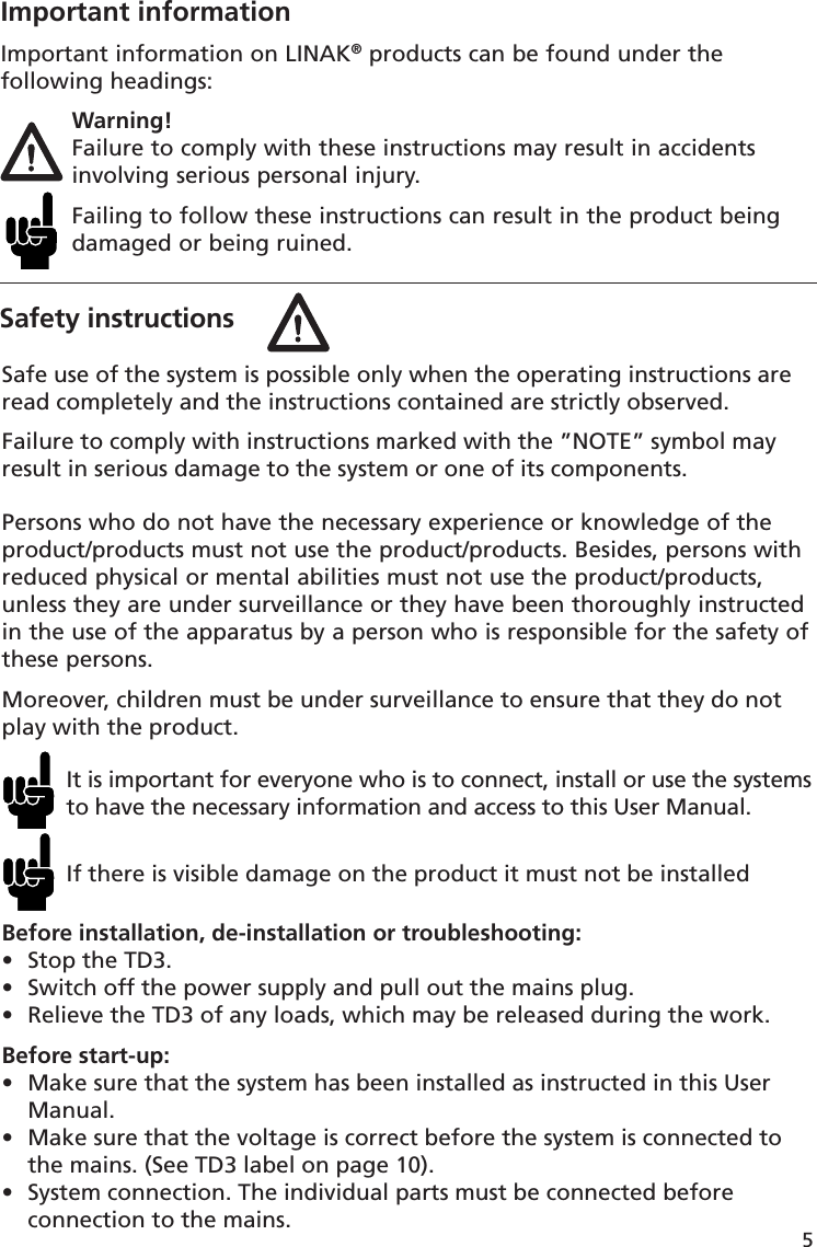 5Safety instructionsImportant informationImportant information on LINAK® products can be found under the following headings: Warning!  Failure to comply with these instructions may result in accidents   involving serious personal injury.  Failing to follow these instructions can result in the product being   damaged or being ruined.Safe use of the system is possible only when the operating instructions are read completely and the instructions contained are strictly observed.Failure to comply with instructions marked with the ”NOTE” symbol may result in serious damage to the system or one of its components. Persons who do not have the necessary experience or knowledge of the product/products must not use the product/products. Besides, persons with reduced physical or mental abilities must not use the product/products, unless they are under surveillance or they have been thoroughly instructed in the use of the apparatus by a person who is responsible for the safety of these persons.Moreover, children must be under surveillance to ensure that they do not play with the product.It is important for everyone who is to connect, install or use the systems to have the necessary information and access to this User Manual.If there is visible damage on the product it must not be installedBefore installation, de-installation or troubleshooting:•  Stop the TD3. •  Switch off the power supply and pull out the mains plug.•  Relieve the TD3 of any loads, which may be released during the work.Before start-up:•  Make sure that the system has been installed as instructed in this User  Manual.•  Make sure that the voltage is correct before the system is connected to   the mains. (See TD3 label on page 10).•  System connection. The individual parts must be connected before   connection to the mains. 