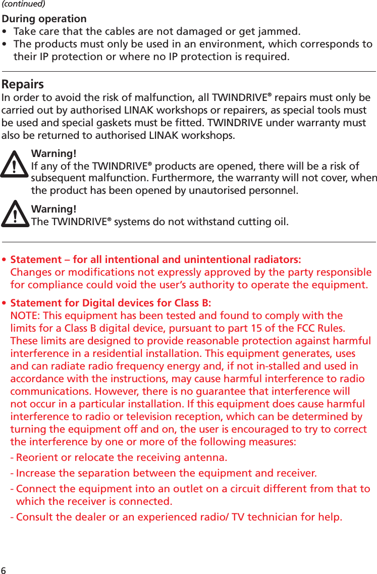 6RepairsIn order to avoid the risk of malfunction, all TWINDRIVE® repairs must only be carried out by authorised LINAK workshops or repairers, as special tools must be used and special gaskets must be ﬁ tted. TWINDRIVE under warranty must also be returned to authorised LINAK workshops. Warning!If any of the TWINDRIVE® products are opened, there will be a risk of subsequent malfunction. Furthermore, the warranty will not cover, when the product has been opened by unautorised personnel.Warning!The TWINDRIVE® systems do not withstand cutting oil.(continued)During operation•  Take care that the cables are not damaged or get jammed.•  The products must only be used in an environment, which corresponds to  their IP protection or where no IP protection is required.• Statement – for all intentional and unintentional radiators:  Changes or modiﬁ cations not expressly approved by the party responsible  for compliance could void the user’s authority to operate the equipment.• Statement for Digital devices for Class B:NOTE: This equipment has been tested and found to comply with the limits for a Class B digital device, pursuant to part 15 of the FCC Rules. These limits are designed to provide reasonable protection against harmful interference in a residential installation. This equipment generates, uses and can radiate radio frequency energy and, if not in-stalled and used in accordance with the instructions, may cause harmful interference to radio communications. However, there is no guarantee that interference will not occur in a particular installation. If this equipment does cause harmful interference to radio or television reception, which can be determined by turning the equipment off and on, the user is encouraged to try to correct the interference by one or more of the following measures: - Reorient or relocate the receiving antenna. - Increase the separation between the equipment and receiver. - Connect the equipment into an outlet on a circuit different from that to  which the receiver is connected. - Consult the dealer or an experienced radio/ TV technician for help.