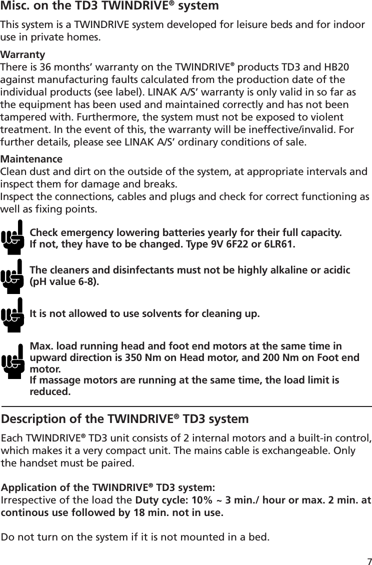 7Misc. on the TD3 TWINDRIVE® systemThis system is a TWINDRIVE system developed for leisure beds and for indoor use in private homes. WarrantyThere is 36 months’ warranty on the TWINDRIVE® products TD3 and HB20 against manufacturing faults calculated from the production date of the individual products (see label). LINAK A/S’ warranty is only valid in so far as the equipment has been used and maintained correctly and has not been tampered with. Furthermore, the system must not be exposed to violent treatment. In the event of this, the warranty will be ineffective/invalid. For further details, please see LINAK A/S’ ordinary conditions of sale.MaintenanceClean dust and dirt on the outside of the system, at appropriate intervals and inspect them for damage and breaks.Inspect the connections, cables and plugs and check for correct functioning as well as ﬁ xing points. Check emergency lowering batteries yearly for their full capacity. If not, they have to be changed. Type 9V 6F22 or 6LR61.The cleaners and disinfectants must not be highly alkaline or acidic (pH value 6-8).It is not allowed to use solvents for cleaning up.Max. load running head and foot end motors at the same time in upward direction is 350 Nm on Head motor, and 200 Nm on Foot end motor. If massage motors are running at the same time, the load limit is reduced.Description of the TWINDRIVE® TD3 systemEach TWINDRIVE® TD3 unit consists of 2 internal motors and a built-in control, which makes it a very compact unit. The mains cable is exchangeable. Only the handset must be paired.Application of the TWINDRIVE® TD3 system:Irrespective of the load the Duty cycle: 10% ~ 3 min./ hour or max. 2 min. at continous use followed by 18 min. not in use.Do not turn on the system if it is not mounted in a bed.