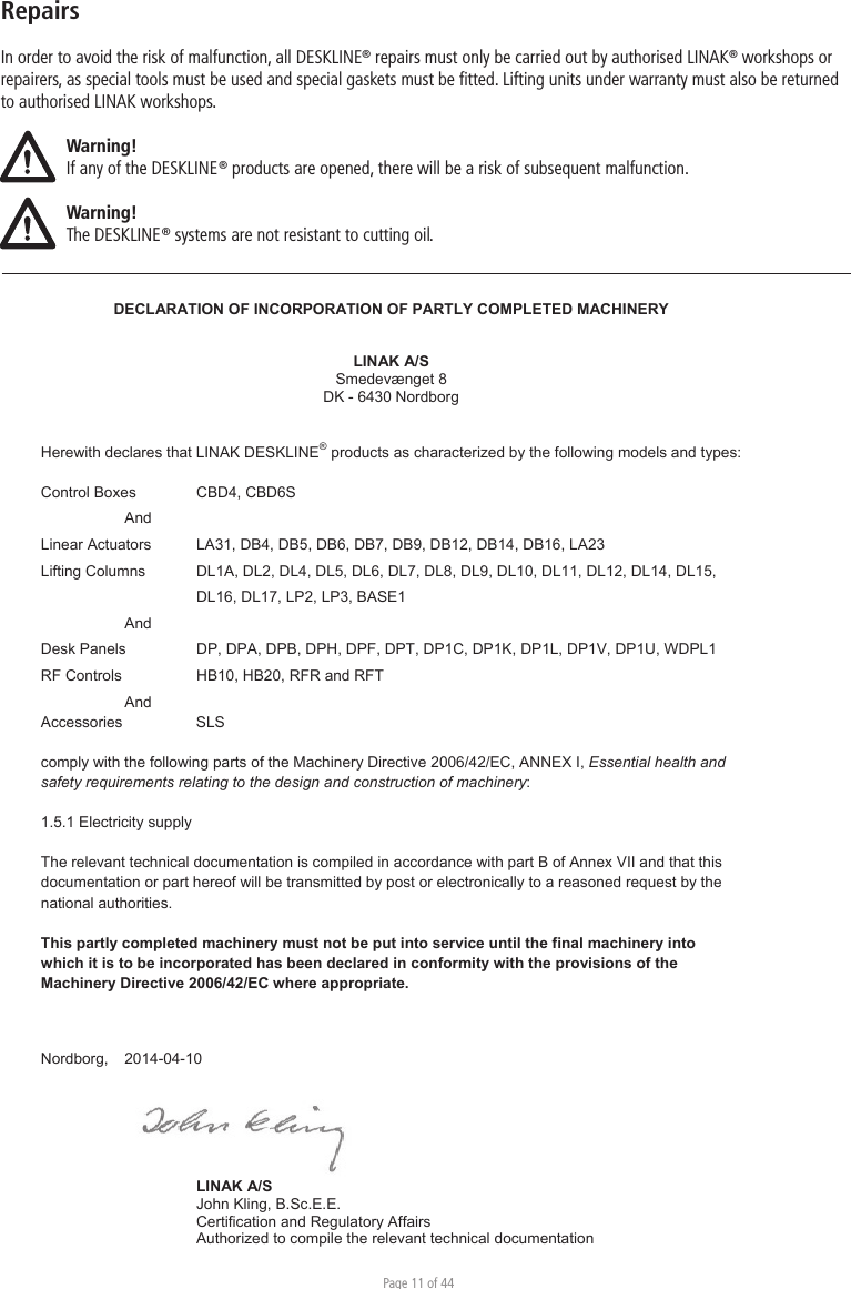 Page 11 of 44RepairsIn order to avoid the risk of malfunction, all DESKLINE® repairs must only be carried out by authorised LINAK® workshops or repairers, as special tools must be used and special gaskets must be ﬁtted. Lifting units under warranty must also be returned to authorised LINAK workshops. Warning!If any of the DESKLINE® products are opened, there will be a risk of subsequent malfunction.Warning!The DESKLINE® systems are not resistant to cutting oil.DECLARATION OF INCORPORATION OF PARTLY COMPLETED MACHINERY LINAK A/S Smedevænget 8 DK - 6430 Nordborg Herewith declares that LINAK DESKLINE® products as characterized by the following models and types: Control Boxes  CBD4, CBD6S AndLinear Actuators  LA31, DB4, DB5, DB6, DB7, DB9, DB12, DB14, DB16, LA23 Lifting Columns  DL1A, DL2, DL4, DL5, DL6, DL7, DL8, DL9, DL10, DL11, DL12, DL14, DL15, DL16, DL17, LP2, LP3, BASE1  AndDesk Panels  DP, DPA, DPB, DPH, DPF, DPT, DP1C, DP1K, DP1L, DP1V, DP1U, WDPL1 RF Controls   HB10, HB20, RFR and RFT AndAccessories   SLS comply with the following parts of the Machinery Directive 2006/42/EC, ANNEX I, Essential health and safety requirements relating to the design and construction of machinery: 1.5.1 Electricity supply The relevant technical documentation is compiled in accordance with part B of Annex VII and that this documentation or part hereof will be transmitted by post or electronically to a reasoned request by the national authorities. This partly completed machinery must not be put into service until the final machinery into which it is to be incorporated has been declared in conformity with the provisions of the Machinery Directive 2006/42/EC where appropriate. Nordborg, 2014-04-10 LINAK A/S John Kling, B.Sc.E.E. Certification and Regulatory Affairs Authorized to compile the relevant technical documentation Original Declaration 