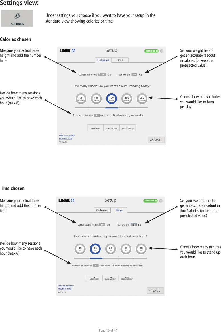 Page 15 of 44Settings view: Time chosenUnder settings you choose if you want to have your setup in the standard view showing calories or time. Calories chosenMeasure your actual table height and add the number hereDecide how many sessions you would like to have each hour (max 6) Set your weight here to get an accurate readout in calories (or keep the preselected value)Choose how many calories you would like to burn per day Measure your actual table height and add the number hereDecide how many sessions you would like to have each hour (max 6)Set your weight here to get an accurate readout in time/calories (or keep the preselected value)Choose how many minutes you would like to stand up each hour