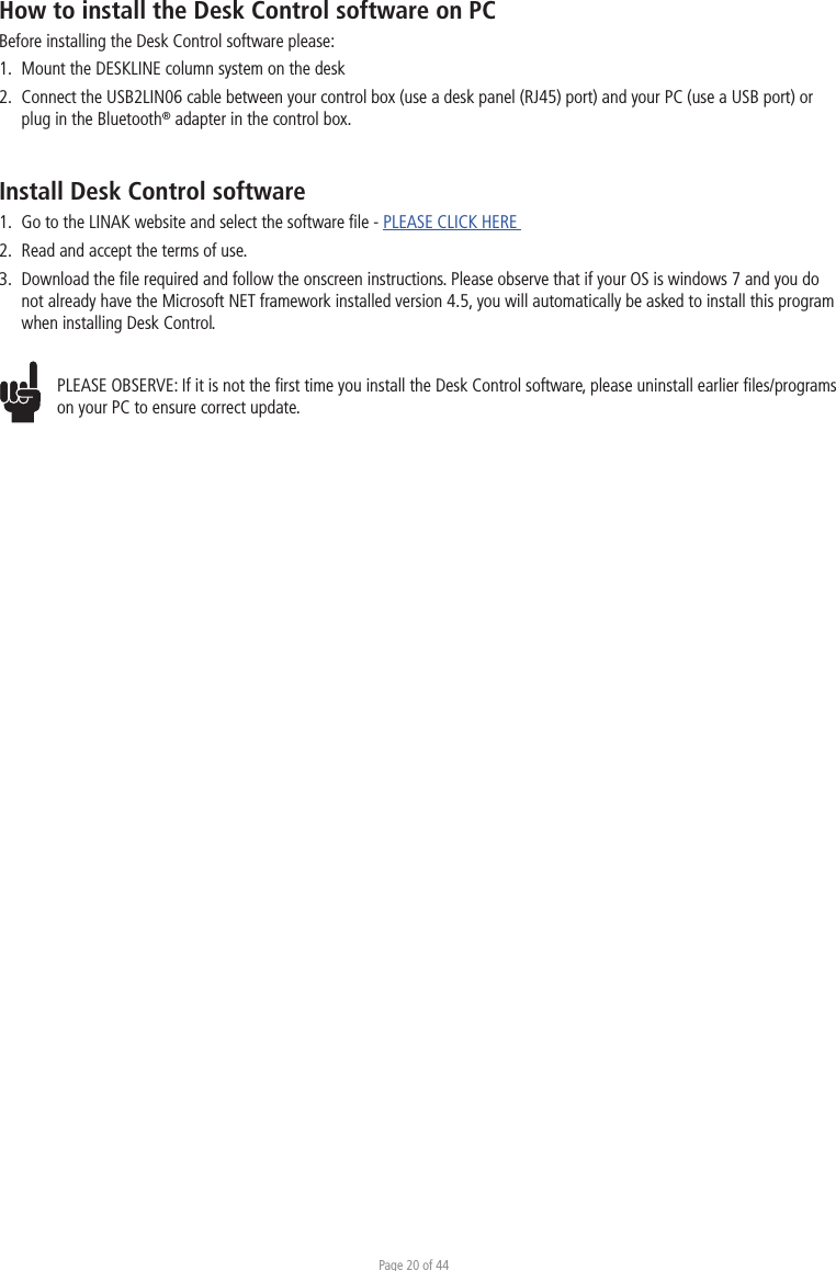 Page 20 of 44How to install the Desk Control software on PCBefore installing the Desk Control software please:1.  Mount the DESKLINE column system on the desk2.  Connect the USB2LIN06 cable between your control box (use a desk panel (RJ45) port) and your PC (use a USB port) or   plug in the Bluetooth® adapter in the control box.Install Desk Control software1.  Go to the LINAK website and select the software ﬁle - PLEASE CLICK HERE 2.  Read and accept the terms of use.3.  Download the ﬁle required and follow the onscreen instructions. Please observe that if your OS is windows 7 and you do  not already have the Microsoft NET framework installed version 4.5, you will automatically be asked to install this program  when installing Desk Control.PLEASE OBSERVE: If it is not the ﬁrst time you install the Desk Control software, please uninstall earlier ﬁles/programs on your PC to ensure correct update.