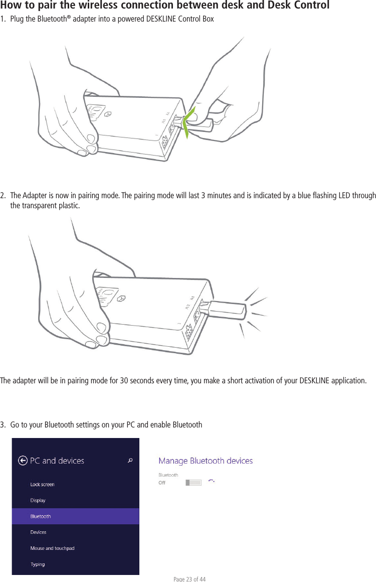 Page 23 of 44How to pair the wireless connection between desk and Desk Control1.  Plug the Bluetooth® adapter into a powered DESKLINE Control Box2.  The Adapter is now in pairing mode. The pairing mode will last 3 minutes and is indicated by a blue ﬂashing LED through   the transparent plastic.The adapter will be in pairing mode for 30 seconds every time, you make a short activation of your DESKLINE application.3.  Go to your Bluetooth settings on your PC and enable Bluetooth