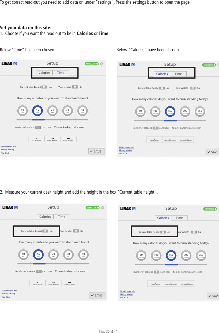 Page 30 of 44To get correct read-out you need to add data on under “settings”. Press the settings button to open the page.2.  Measure your current desk height and add the height in the box “Current table height”.Below “Time” has been chosen Below “Calories” have been chosenSet your data on this site:1.  Choose if you want the read out to be in Calories or Time