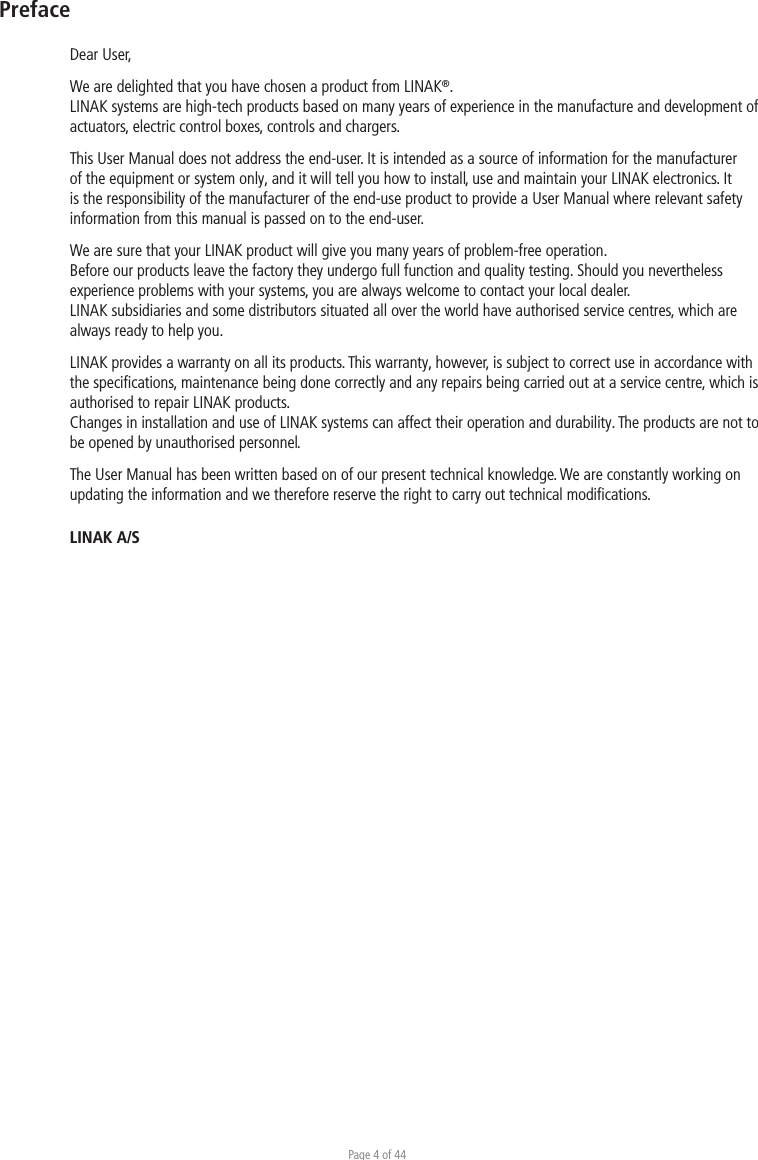 Page 4 of 44PrefaceDear User,We are delighted that you have chosen a product from LINAK®.LINAK systems are high-tech products based on many years of experience in the manufacture and development of actuators, electric control boxes, controls and chargers.This User Manual does not address the end-user. It is intended as a source of information for the manufacturer of the equipment or system only, and it will tell you how to install, use and maintain your LINAK electronics. It is the responsibility of the manufacturer of the end-use product to provide a User Manual where relevant safety information from this manual is passed on to the end-user. We are sure that your LINAK product will give you many years of problem-free operation.Before our products leave the factory they undergo full function and quality testing. Should you nevertheless experience problems with your systems, you are always welcome to contact your local dealer.LINAK subsidiaries and some distributors situated all over the world have authorised service centres, which are always ready to help you.LINAK provides a warranty on all its products. This warranty, however, is subject to correct use in accordance with the speciﬁcations, maintenance being done correctly and any repairs being carried out at a service centre, which is authorised to repair LINAK products.Changes in installation and use of LINAK systems can affect their operation and durability. The products are not to be opened by unauthorised personnel.The User Manual has been written based on of our present technical knowledge. We are constantly working on updating the information and we therefore reserve the right to carry out technical modiﬁcations.LINAK A/S