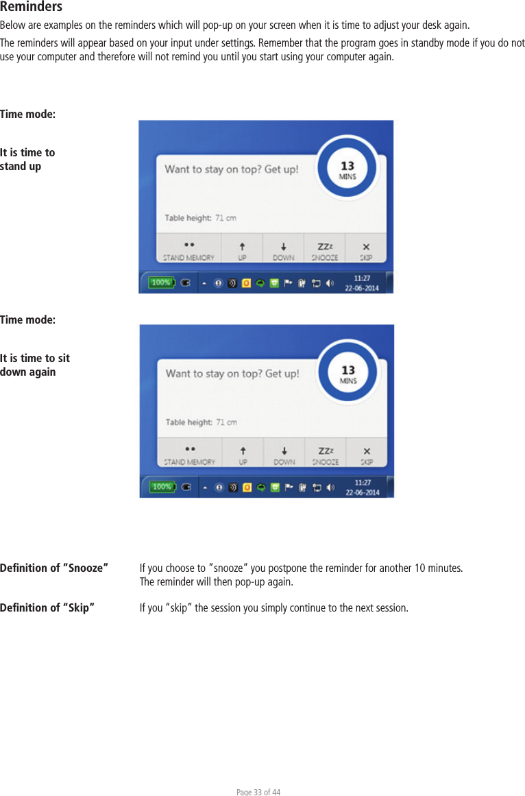 Page 33 of 44Time mode:It is time to stand upDeﬁnition of “Snooze”  If you choose to ”snooze” you postpone the reminder for another 10 minutes.   The reminder will then pop-up again. Deﬁnition of “Skip”  If you “skip” the session you simply continue to the next session. RemindersBelow are examples on the reminders which will pop-up on your screen when it is time to adjust your desk again. The reminders will appear based on your input under settings. Remember that the program goes in standby mode if you do not use your computer and therefore will not remind you until you start using your computer again.Time mode:It is time to sit down again