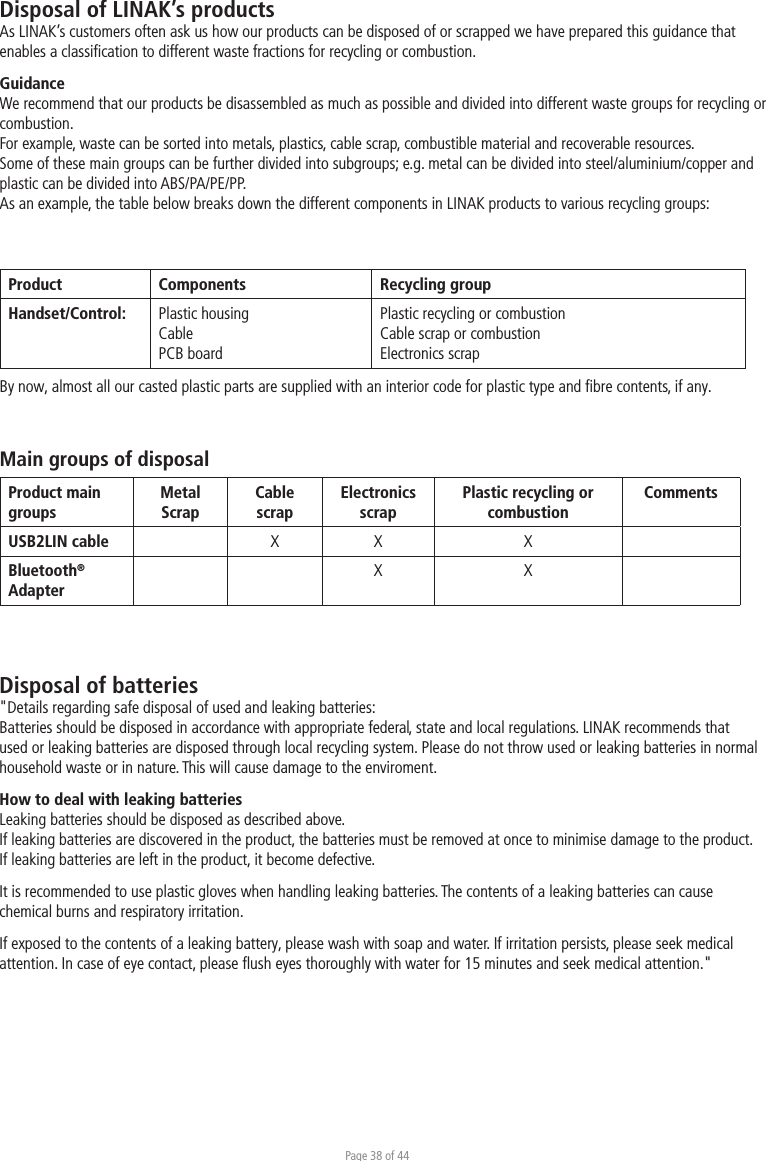 Page 38 of 44Disposal of LINAK’s productsAs LINAK’s customers often ask us how our products can be disposed of or scrapped we have prepared this guidance that enables a classiﬁcation to different waste fractions for recycling or combustion.GuidanceWe recommend that our products be disassembled as much as possible and divided into different waste groups for recycling or combustion.For example, waste can be sorted into metals, plastics, cable scrap, combustible material and recoverable resources.Some of these main groups can be further divided into subgroups; e.g. metal can be divided into steel/aluminium/copper and plastic can be divided into ABS/PA/PE/PP.As an example, the table below breaks down the different components in LINAK products to various recycling groups:Product  Components  Recycling groupHandset/Control:  Plastic housing Cable PCB board Plastic recycling or combustionCable scrap or combustionElectronics scrapBy now, almost all our casted plastic parts are supplied with an interior code for plastic type and ﬁbre contents, if any.Main groups of disposalProduct main groups MetalScrapCable scrapElectronics scrapPlastic recycling or combustionCommentsUSB2LIN cable X X XBluetooth® AdapterX XDisposal of batteries&quot;Details regarding safe disposal of used and leaking batteries:Batteries should be disposed in accordance with appropriate federal, state and local regulations. LINAK recommends that used or leaking batteries are disposed through local recycling system. Please do not throw used or leaking batteries in normal household waste or in nature. This will cause damage to the enviroment. How to deal with leaking batteriesLeaking batteries should be disposed as described above. If leaking batteries are discovered in the product, the batteries must be removed at once to minimise damage to the product. If leaking batteries are left in the product, it become defective.It is recommended to use plastic gloves when handling leaking batteries. The contents of a leaking batteries can cause chemical burns and respiratory irritation. If exposed to the contents of a leaking battery, please wash with soap and water. If irritation persists, please seek medical attention. In case of eye contact, please ﬂush eyes thoroughly with water for 15 minutes and seek medical attention.&quot;