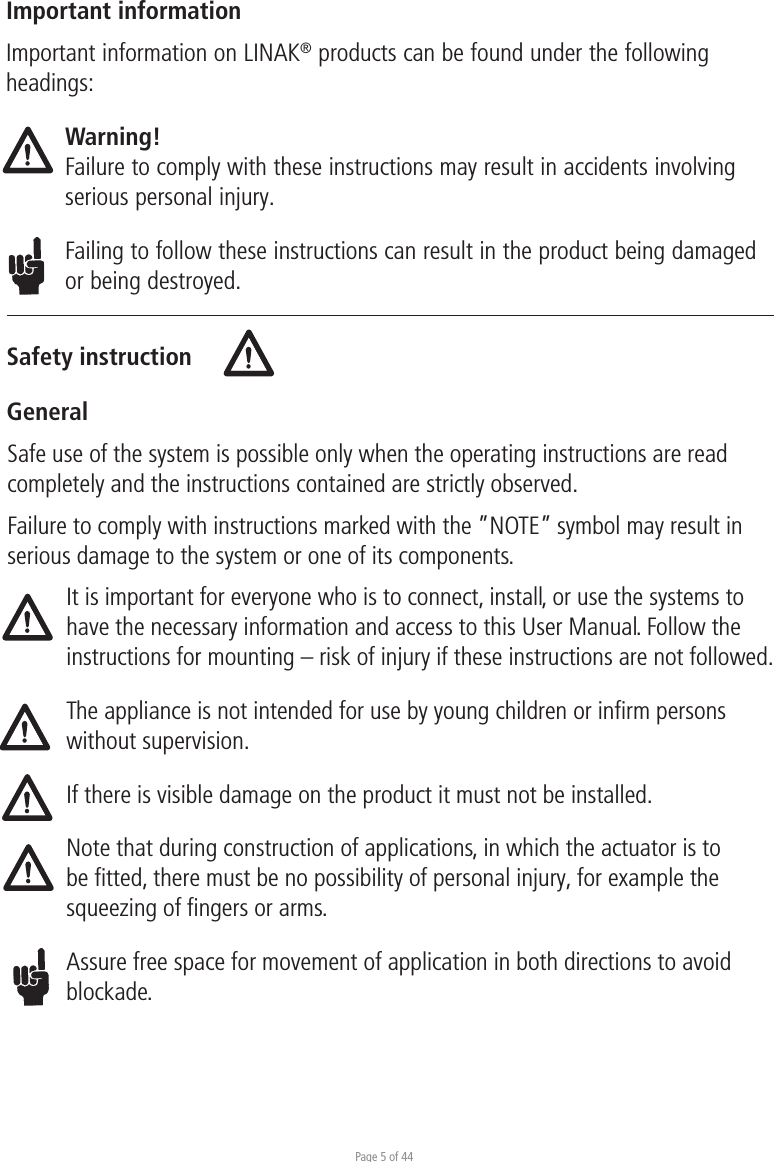 Page 5 of 44Safety instructionGeneralImportant informationImportant information on LINAK® products can be found under the following headings:Warning!Failure to comply with these instructions may result in accidents involving serious personal injury.Failing to follow these instructions can result in the product being damaged or being destroyed.Safe use of the system is possible only when the operating instructions are read completely and the instructions contained are strictly observed.Failure to comply with instructions marked with the ”NOTE” symbol may result in serious damage to the system or one of its components.It is important for everyone who is to connect, install, or use the systems to have the necessary information and access to this User Manual. Follow the instructions for mounting – risk of injury if these instructions are not followed.The appliance is not intended for use by young children or inﬁrm persons without supervision.If there is visible damage on the product it must not be installed.Note that during construction of applications, in which the actuator is to be fitted, there must be no possibility of personal injury, for example the squeezing of fingers or arms.Assure free space for movement of application in both directions to avoid blockade.