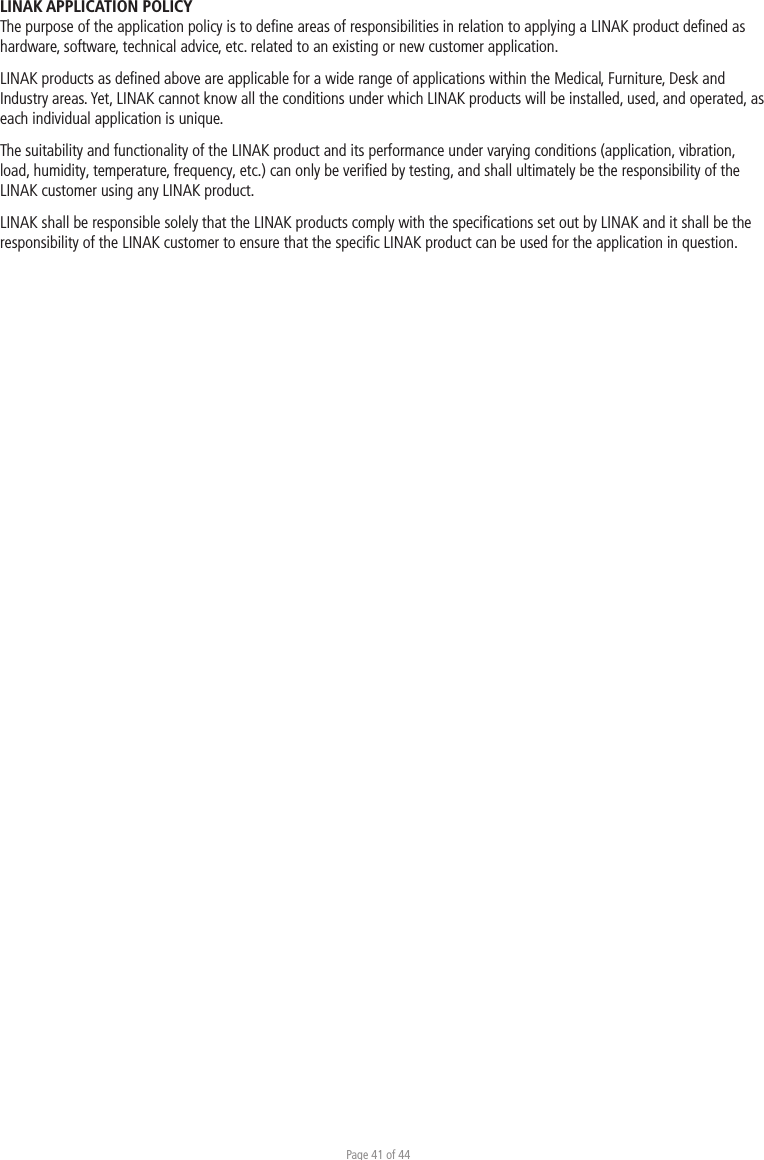 Page 41 of 44LINAK APPLICATION POLICYThe purpose of the application policy is to deﬁne areas of responsibilities in relation to applying a LINAK product deﬁned as hardware, software, technical advice, etc. related to an existing or new customer application.LINAK products as deﬁned above are applicable for a wide range of applications within the Medical, Furniture, Desk and Industry areas. Yet, LINAK cannot know all the conditions under which LINAK products will be installed, used, and operated, as each individual application is unique.The suitability and functionality of the LINAK product and its performance under varying conditions (application, vibration, load, humidity, temperature, frequency, etc.) can only be veriﬁed by testing, and shall ultimately be the responsibility of the LINAK customer using any LINAK product. LINAK shall be responsible solely that the LINAK products comply with the speciﬁcations set out by LINAK and it shall be the responsibility of the LINAK customer to ensure that the speciﬁc LINAK product can be used for the application in question. 
