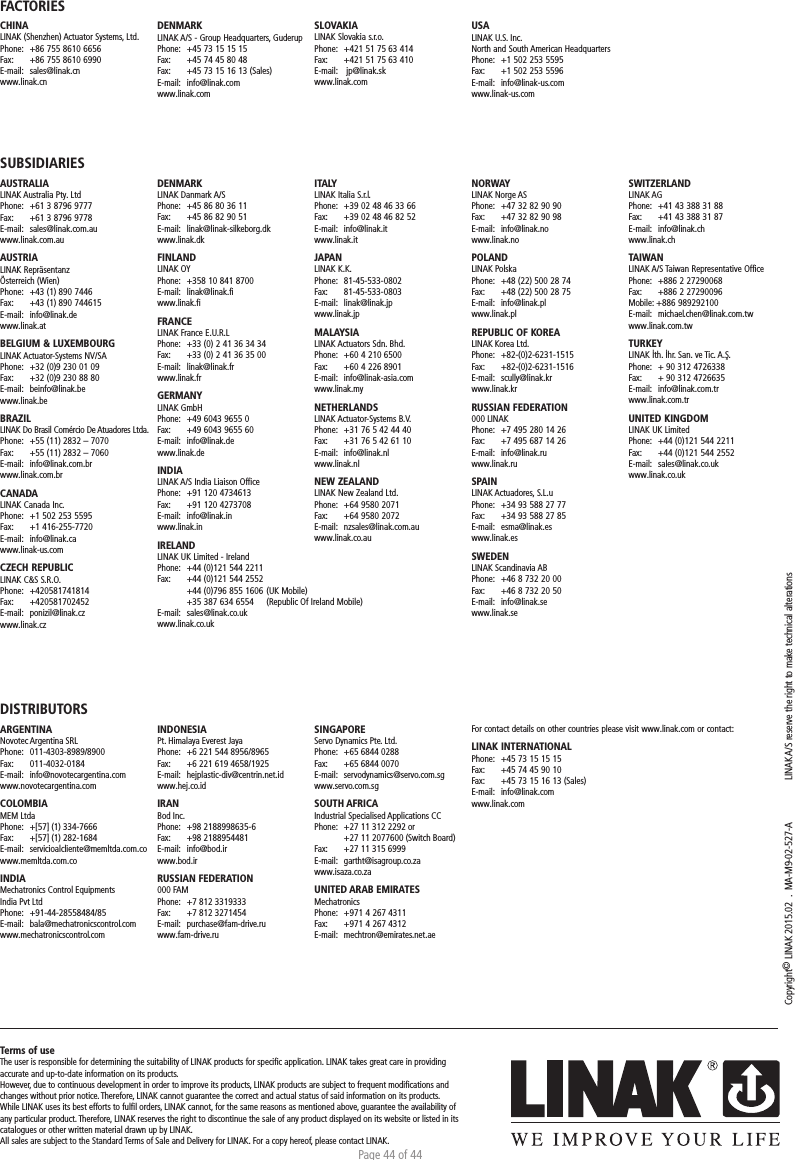 Page 44 of 44Copyright© LINAK 2015.02  .  MA-M9-02-527-A  LINAK A/S reserve the right to make technical alterationsTerms of useThe user is responsible for determining the suitability of LINAK products for speciﬁc application. LINAK takes great care in providing accurate and up-to-date information on its products. However, due to continuous development in order to improve its products, LINAK products are subject to frequent modiﬁcations and changes without prior notice. Therefore, LINAK cannot guarantee the correct and actual status of said information on its products. While LINAK uses its best efforts to fulﬁl orders, LINAK cannot, for the same reasons as mentioned above, guarantee the availability of any particular product. Therefore, LINAK reserves the right to discontinue the sale of any product displayed on its website or listed in its catalogues or other written material drawn up by LINAK.All sales are subject to the Standard Terms of Sale and Delivery for LINAK. For a copy hereof, please contact LINAK.FACTORIESCHINALINAK (Shenzhen) Actuator Systems, Ltd.Phone:  +86 755 8610 6656Fax:   +86 755 8610 6990E-mail:  sales@linak.cnwww.linak.cnSUBSIDIARIESAUSTRALIALINAK Australia Pty. LtdPhone:  +61 3 8796 9777Fax:   +61 3 8796 9778E-mail:  sales@linak.com.auwww.linak.com.auAUSTRIALINAK Repräsentanz Österreich (Wien)Phone:  +43 (1) 890 7446Fax:   +43 (1) 890 744615E-mail:  info@linak.dewww.linak.at BELGIUM &amp; LUXEMBOURGLINAK Actuator-Systems NV/SAPhone:  +32 (0)9 230 01 09Fax:   +32 (0)9 230 88 80E-mail:  beinfo@linak.bewww.linak.beBRAZILLINAK Do Brasil Comércio De Atuadores Ltda.Phone:  +55 (11) 2832 – 7070Fax:   +55 (11) 2832 – 7060E-mail:  info@linak.com.brwww.linak.com.br CANADALINAK Canada Inc.Phone:  +1 502 253 5595Fax:   +1 416-255-7720E-mail:  info@linak.cawww.linak-us.com CZECH REPUBLICLINAK C&amp;S S.R.O.Phone: +420581741814Fax:   +420581702452E-mail:  ponizil@linak.cz www.linak.czDISTRIBUTORSARGENTINANovotec Argentina SRLPhone:   011-4303-8989/8900Fax:   011-4032-0184E-mail:   info@novotecargentina.comwww.novotecargentina.com COLOMBIAMEM LtdaPhone:   +[57] (1) 334-7666Fax:   +[57] (1) 282-1684E-mail:   servicioalcliente@memltda.com.cowww.memltda.com.co INDIA Mechatronics Control Equipments India Pvt LtdPhone: +91-44-28558484/85 E-mail:   bala@mechatronicscontrol.com www.mechatronicscontrol.com  DENMARKLINAK A/S - Group Headquarters, GuderupPhone:  +45 73 15 15 15Fax:   +45 74 45 80 48Fax:  +45 73 15 16 13 (Sales)E-mail:  info@linak.comwww.linak.comSLOVAKIALINAK Slovakia s.r.o.Phone:  +421 51 75 63 414Fax:   +421 51 75 63 410E-mail:   jp@linak.skwww.linak.comUSALINAK U.S. Inc. North and South American HeadquartersPhone:  +1 502 253 5595Fax:   +1 502 253 5596E-mail:  info@linak-us.comwww.linak-us.comDENMARKLINAK Danmark A/SPhone:  +45 86 80 36 11Fax:   +45 86 82 90 51E-mail:  linak@linak-silkeborg.dk www.linak.dkFINLANDLINAK OYPhone:  +358 10 841 8700E-mail:  linak@linak.fi www.linak.fiFRANCELINAK France E.U.R.LPhone:  +33 (0) 2 41 36 34 34Fax:   +33 (0) 2 41 36 35 00E-mail:  linak@linak.frwww.linak.frGERMANYLINAK GmbHPhone:  +49 6043 9655 0Fax:   +49 6043 9655 60E-mail:  info@linak.de www.linak.deINDIALINAK A/S India Liaison OfficePhone:  +91 120 4734613Fax:   +91 120 4273708E-mail:  info@linak.inwww.linak.in IRELANDLINAK UK Limited - IrelandPhone:  +44 (0)121 544 2211Fax:   +44 (0)121 544 2552  +44 (0)796 855 1606 (UK Mobile)   +35 387 634 6554   (Republic Of Ireland Mobile) E-mail:  sales@linak.co.ukwww.linak.co.ukITALYLINAK Italia S.r.l.Phone:  +39 02 48 46 33 66Fax:   +39 02 48 46 82 52E-mail:  info@linak.itwww.linak.itJAPANLINAK K.K.Phone:  81-45-533-0802Fax:   81-45-533-0803E-mail:  linak@linak.jp www.linak.jpMALAYSIALINAK Actuators Sdn. Bhd.Phone:  +60 4 210 6500Fax:   +60 4 226 8901E-mail:  info@linak-asia.com www.linak.myNETHERLANDSLINAK Actuator-Systems B.V.Phone:  +31 76 5 42 44 40Fax:   +31 76 5 42 61 10E-mail:  info@linak.nl www.linak.nlNEW ZEALANDLINAK New Zealand Ltd.Phone:  +64 9580 2071Fax:   +64 9580 2072 E-mail:  nzsales@linak.com.au www.linak.co.auNORWAYLINAK Norge ASPhone:  +47 32 82 90 90Fax:   +47 32 82 90 98E-mail:  info@linak.no www.linak.noPOLANDLINAK PolskaPhone:  +48 (22) 500 28 74Fax:   +48 (22) 500 28 75E-mail:  info@linak.pl www.linak.plREPUBLIC OF KOREALINAK Korea Ltd.Phone:  +82-(0)2-6231-1515Fax:   +82-(0)2-6231-1516E-mail:  scully@linak.kr www.linak.kr RUSSIAN FEDERATION000 LINAKPhone:  +7 495 280 14 26Fax:   +7 495 687 14 26E-mail:  info@linak.ruwww.linak.ru SPAINLINAK Actuadores, S.L.uPhone:  +34 93 588 27 77Fax:   +34 93 588 27 85E-mail:  esma@linak.es www.linak.esSWEDENLINAK Scandinavia ABPhone:  +46 8 732 20 00Fax:   +46 8 732 20 50E-mail:  info@linak.se www.linak.seSWITZERLANDLINAK AGPhone:  +41 43 388 31 88Fax:   +41 43 388 31 87E-mail:  info@linak.ch www.linak.chTAIWANLINAK A/S Taiwan Representative OfficePhone:  +886 2 27290068Fax:   +886 2 27290096Mobile: +886 989292100E-mail:  michael.chen@linak.com.tw www.linak.com.tw TURKEYLINAK İth. İhr. San. ve Tic. A.Ş.Phone:  + 90 312 4726338 Fax:   + 90 312 4726635E-mail:  info@linak.com.tr www.linak.com.trUNITED KINGDOMLINAK UK LimitedPhone:  +44 (0)121 544 2211Fax:   +44 (0)121 544 2552E-mail:  sales@linak.co.uk www.linak.co.ukINDONESIA Pt. Himalaya Everest JayaPhone:  +6 221 544 8956/8965 Fax:  +6 221 619 4658/1925 E-mail:   hejplastic-div@centrin.net.id www.hej.co.id IRANBod Inc.Phone:   +98 2188998635-6Fax:   +98 2188954481E-mail:   info@bod.ir www.bod.ir RUSSIAN FEDERATION 000 FAMPhone:  +7 812 3319333Fax:  +7 812 3271454E-mail:   purchase@fam-drive.ru www.fam-drive.ru SINGAPORE Servo Dynamics Pte. Ltd.Phone:   +65 6844 0288Fax:   +65 6844 0070E-mail: servodynamics@servo.com.sgwww.servo.com.sgSOUTH AFRICAIndustrial Specialised Applications CCPhone:   +27 11 312 2292 or   +27 11 2077600 (Switch Board)Fax:   +27 11 315 6999E-mail:   gartht@isagroup.co.za www.isaza.co.za  UNITED ARAB EMIRATES MechatronicsPhone:  +971 4 267 4311Fax:   +971 4 267 4312E-mail:  mechtron@emirates.net.aeFor contact details on other countries please visit www.linak.com or contact: LINAK INTERNATIONALPhone:  +45 73 15 15 15Fax:   +45 74 45 90 10Fax:  +45 73 15 16 13 (Sales)E-mail:  info@linak.comwww.linak.com