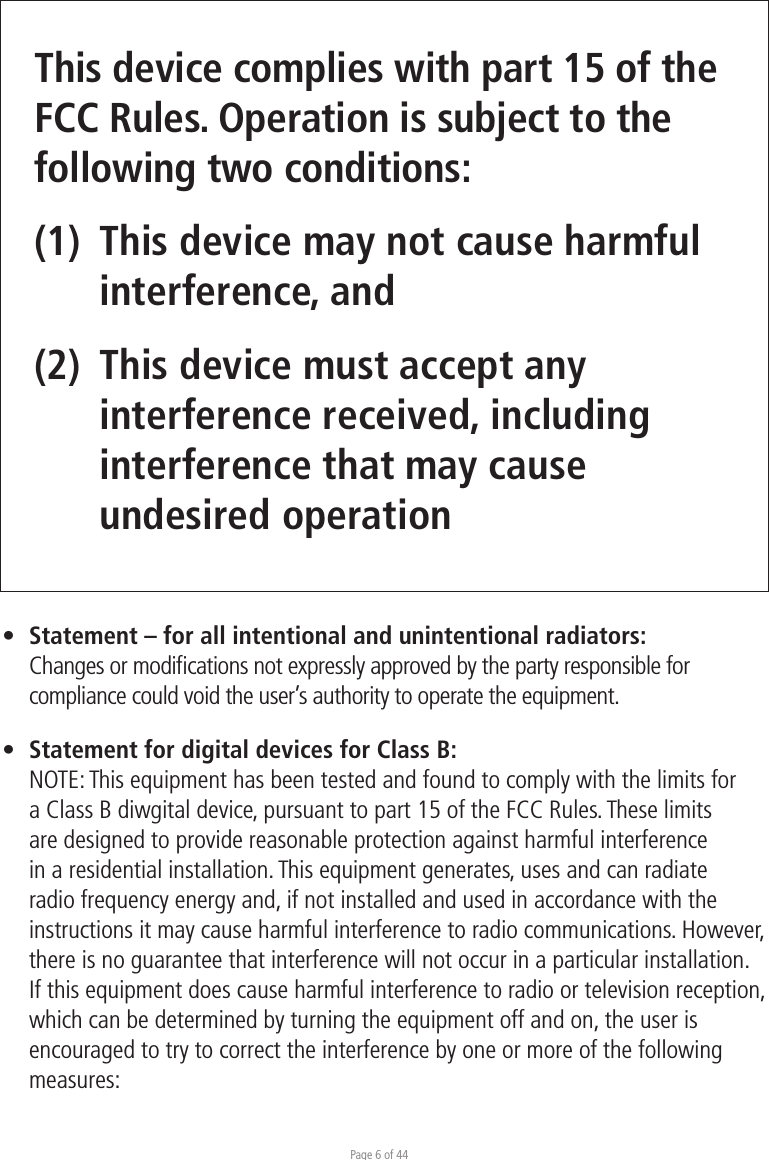 Page 6 of 44This device complies with part 15 of the FCC Rules. Operation is subject to the following two conditions: (1)  This device may not cause harmful  interference, and (2)  This device must accept any   interference received, including  interference that may cause  undesired operation•  Statement – for all intentional and unintentional radiators:  Changes or modiﬁcations not expressly approved by the party responsible for  compliance could void the user’s authority to operate the equipment.•  Statement for digital devices for Class B:NOTE: This equipment has been tested and found to comply with the limits for a Class B diwgital device, pursuant to part 15 of the FCC Rules. These limits are designed to provide reasonable protection against harmful interference in a residential installation. This equipment generates, uses and can radiate radio frequency energy and, if not installed and used in accordance with the instructions it may cause harmful interference to radio communications. However, there is no guarantee that interference will not occur in a particular installation. If this equipment does cause harmful interference to radio or television reception, which can be determined by turning the equipment off and on, the user is encouraged to try to correct the interference by one or more of the following measures: 