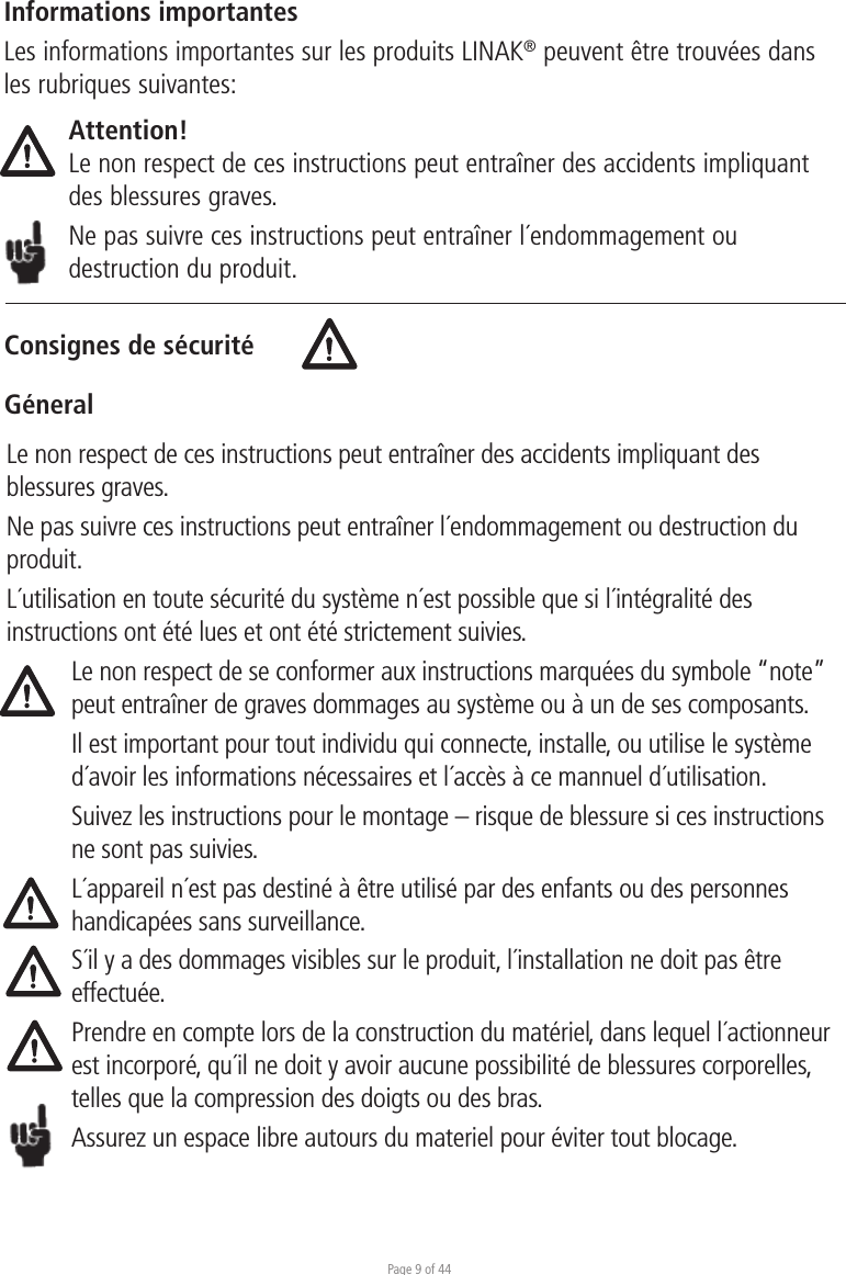 Page 9 of 44Consignes de sécuritéGéneralInformations importantesLes informations importantes sur les produits LINAK® peuvent être trouvées dans les rubriques suivantes:Attention!Le non respect de ces instructions peut entraîner des accidents impliquant des blessures graves.Ne pas suivre ces instructions peut entraîner l´endommagement ou destruction du produit.Le non respect de ces instructions peut entraîner des accidents impliquant des blessures graves.Ne pas suivre ces instructions peut entraîner l´endommagement ou destruction du produit.L´utilisation en toute sécurité du système n´est possible que si l´intégralité des instructions ont été lues et ont été strictement suivies.Le non respect de se conformer aux instructions marquées du symbole “note” peut entraîner de graves dommages au système ou à un de ses composants.Il est important pour tout individu qui connecte, installe, ou utilise le système d´avoir les informations nécessaires et l´accès à ce mannuel d´utilisation.Suivez les instructions pour le montage – risque de blessure si ces instructions ne sont pas suivies.L´appareil n´est pas destiné à être utilisé par des enfants ou des personnes handicapées sans surveillance.S´il y a des dommages visibles sur le produit, l´installation ne doit pas être effectuée.Prendre en compte lors de la construction du matériel, dans lequel l´actionneur est incorporé, qu´il ne doit y avoir aucune possibilité de blessures corporelles, telles que la compression des doigts ou des bras.Assurez un espace libre autours du materiel pour éviter tout blocage.