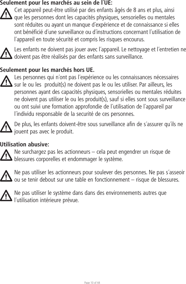 Page 10 of 44Seulement pour les marchés au sein de l´UE:Cet appareil peut-être utilisé par des enfants âgés de 8 ans et plus, ainsi que les personnes dont les capacités physiques, sensorielles ou mentales sont réduites ou ayant un manque d´expérience et de connaissance si elles ont bénéﬁcié d´une surveillance ou d´instructions concernant l´utilisation de l´appareil en toute sécurité et compris les risques encourus. Les enfants ne doivent pas jouer avec l´appareil. Le nettoyage et l´entretien ne doivent pas être rèalisés par des enfants sans surveillance.Seulement pour les marchés hors UE.Les personnes qui n´ont pas l´expérience ou les connaissances nécessaires sur le ou les  produit(s) ne doivent pas le ou les utiliser. Par ailleurs, les personnes ayant des capacités physiques, sensorielles ou mentales réduites ne doivent pas utiliser le ou les produit(s), sauf si elles sont sous surveillance ou ont suivi une formation approfondie de l´utilisation de l´appareil par l´individu responsable de la securité de ces personnes. De plus, les enfants doivent-être sous surveillance afin de s´assurer qu´ils ne jouent pas avec le produit.Utilisation abusive:Ne surchargez pas les actionneurs – cela peut engendrer un risque de blessures corporelles et endommager le système.Ne pas utiliser les actionneurs pour soulever des personnes. Ne pas s´asseoir ou se tenir debout sur une table en fonctionnement – risque de blessures. Ne pas utiliser le système dans dans des environnements autres que l´utilisation intérieure prévue.