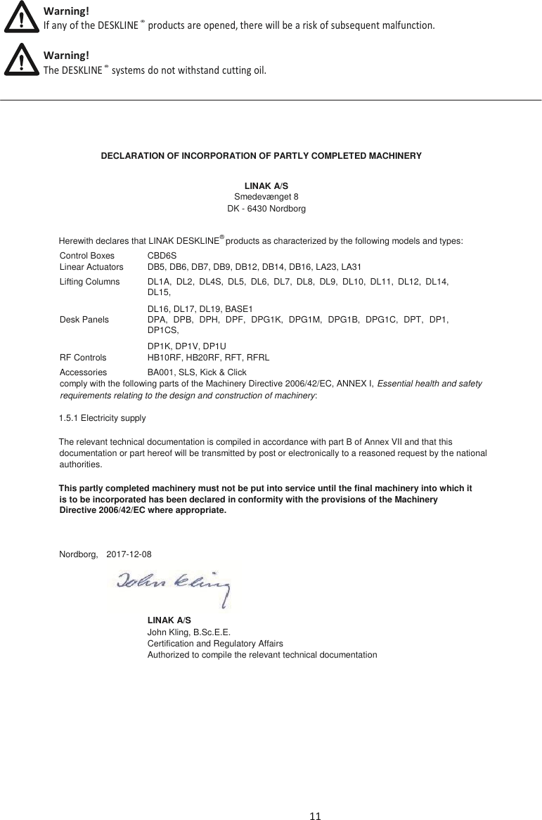 11   DECLARATION OF INCORPORATION OF PARTLY COMPLETED MACHINERY LINAK A/S Smedevænget 8 DK - 6430 Nordborg Herewith declares that LINAK DESKLINE® products as characterized by the following models and types: Control Boxes CBD6S Linear Actuators DB5, DB6, DB7, DB9, DB12, DB14, DB16, LA23, LA31 Lifting Columns DL1A,  DL2,  DL4S,  DL5,  DL6,  DL7,  DL8,  DL9,  DL10,  DL11,  DL12,  DL14, DL15,  DL16, DL17, DL19, BASE1 Desk Panels DPA,  DPB,  DPH,  DPF,  DPG1K,  DPG1M,  DPG1B,  DPG1C,  DPT,  DP1, DP1CS, DP1K, DP1V, DP1U RF Controls HB10RF, HB20RF, RFT, RFRL Accessories BA001, SLS, Kick &amp; Click comply with the following parts of the Machinery Directive 2006/42/EC, ANNEX I, Essential health and safety requirements relating to the design and construction of machinery: 1.5.1 Electricity supply The relevant technical documentation is compiled in accordance with part B of Annex VII and that this documentation or part hereof will be transmitted by post or electronically to a reasoned request by the national authorities. This partly completed machinery must not be put into service until the final machinery into which it is to be incorporated has been declared in conformity with the provisions of the Machinery Directive 2006/42/EC where appropriate.  Nordborg,  2017-12-08  LINAK A/S John Kling, B.Sc.E.E. Certification and Regulatory Affairs Authorized to compile the relevant technical documentation    Warning! If any of the DESKLINE ®  products are opened, there will be a risk of subsequent malfunction. Warning! The DESKLINE ®  systems do not withstand cutting oil. 