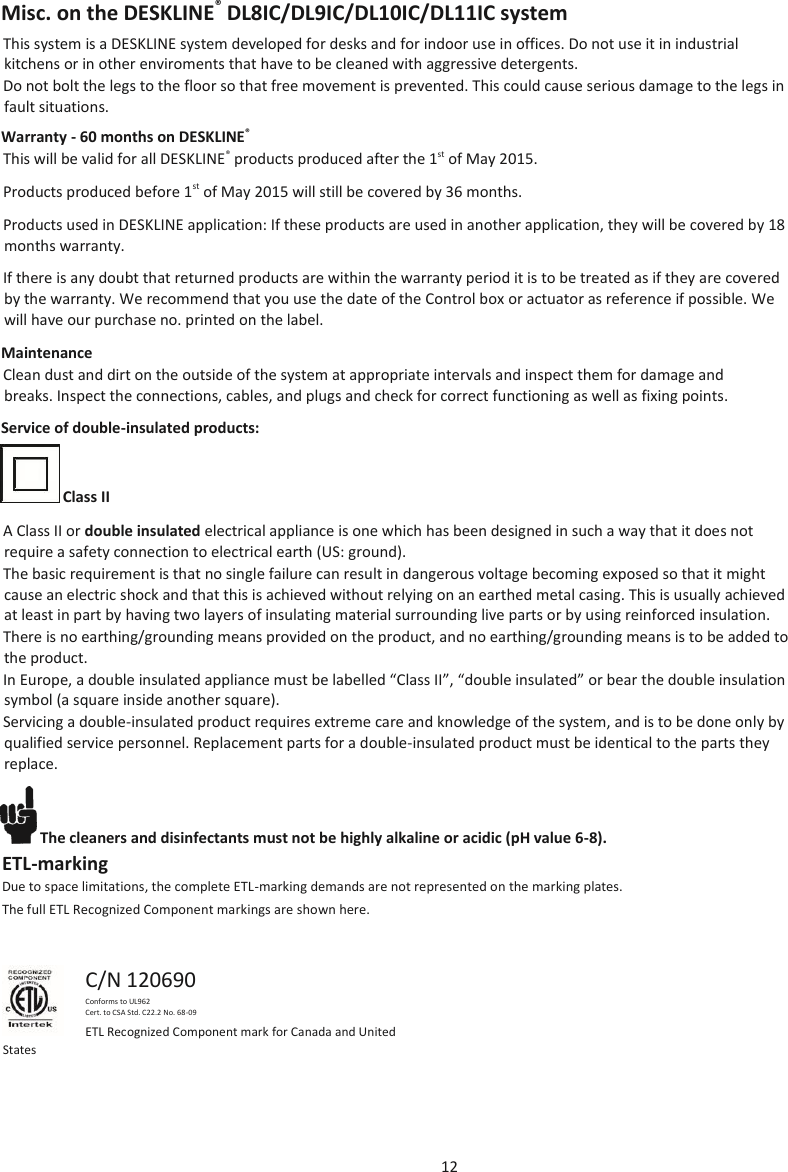 12  Misc. on the DESKLINE® DL8IC/DL9IC/DL10IC/DL11IC system This system is a DESKLINE system developed for desks and for indoor use in offices. Do not use it in industrial kitchens or in other enviroments that have to be cleaned with aggressive detergents. Do not bolt the legs to the floor so that free movement is prevented. This could cause serious damage to the legs in fault situations. Warranty - 60 months on DESKLINE®  This will be valid for all DESKLINE® products produced after the 1st of May 2015. Products produced before 1st of May 2015 will still be covered by 36 months. Products used in DESKLINE application: If these products are used in another application, they will be covered by 18 months warranty. If there is any doubt that returned products are within the warranty period it is to be treated as if they are covered by the warranty. We recommend that you use the date of the Control box or actuator as reference if possible. We will have our purchase no. printed on the label. Maintenance Clean dust and dirt on the outside of the system at appropriate intervals and inspect them for damage and breaks. Inspect the connections, cables, and plugs and check for correct functioning as well as fixing points.  Service of double-insulated products:    Class II  A Class II or double insulated electrical appliance is one which has been designed in such a way that it does not require a safety connection to electrical earth (US: ground). The basic requirement is that no single failure can result in dangerous voltage becoming exposed so that it might cause an electric shock and that this is achieved without relying on an earthed metal casing. This is usually achieved at least in part by having two layers of insulating material surrounding live parts or by using reinforced insulation. There is no earthing/grounding means provided on the product, and no earthing/grounding means is to be added to the product. In Europe, a double insulated appliance must be labelled “Class II”, “double insulated” or bear the double insulation symbol (a square inside another square). Servicing a double-insulated product requires extreme care and knowledge of the system, and is to be done only by qualified service personnel. Replacement parts for a double-insulated product must be identical to the parts they replace.  The cleaners and disinfectants must not be highly alkaline or acidic (pH value 6-8). ETL-marking Due to space limitations, the complete ETL-marking demands are not represented on the marking plates. The full ETL Recognized Component markings are shown here.  C/N 120690 Conforms to UL962 Cert. to CSA Std. C22.2 No. 68-09 ETL Recognized Component mark for Canada and United  States 