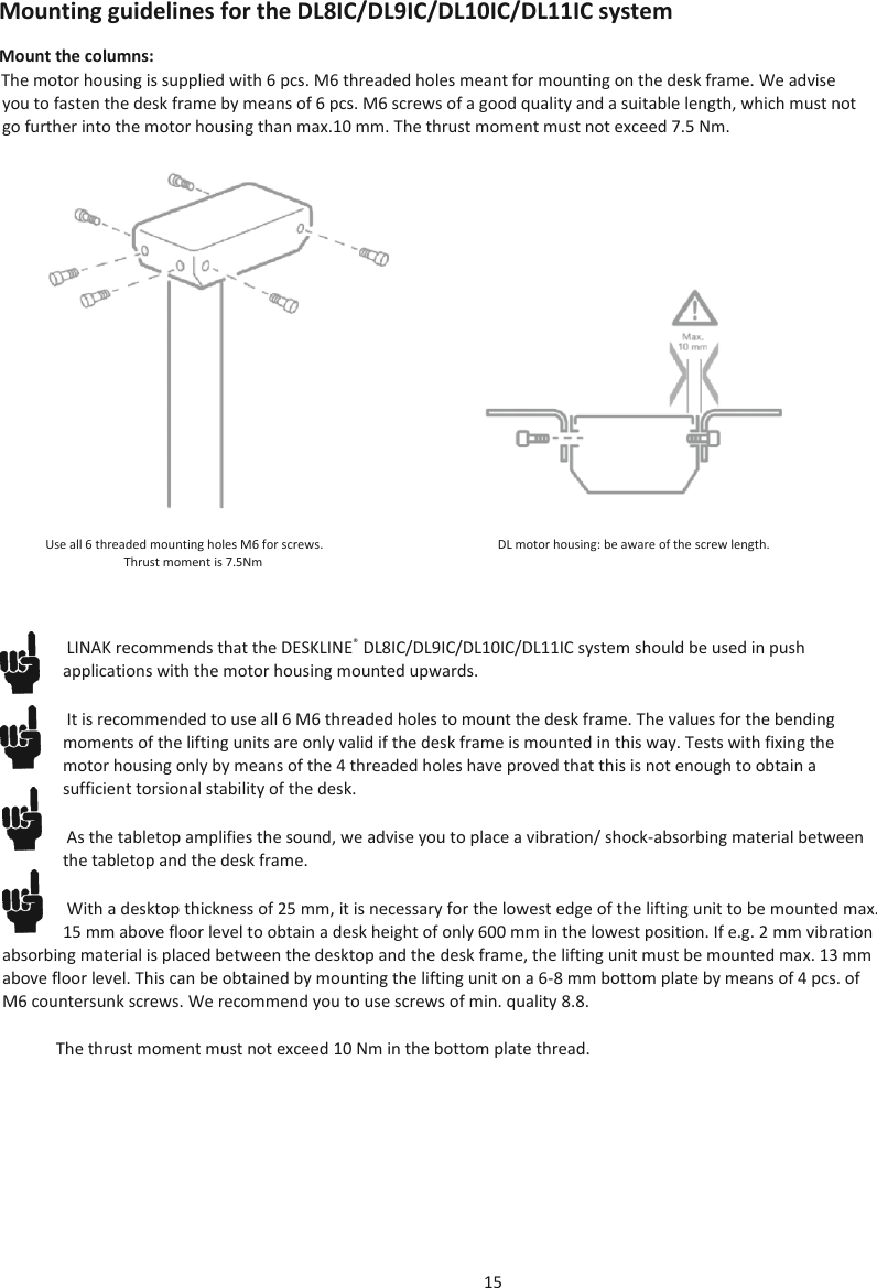 15  Mounting guidelines for the DL8IC/DL9IC/DL10IC/DL11IC system Mount the columns: The motor housing is supplied with 6 pcs. M6 threaded holes meant for mounting on the desk frame. We advise you to fasten the desk frame by means of 6 pcs. M6 screws of a good quality and a suitable length, which must not go further into the motor housing than max.10 mm. The thrust moment must not exceed 7.5 Nm.   Use all 6 threaded mounting holes M6 for screws.   DL motor housing: be aware of the screw length. Thrust moment is 7.5Nm LINAK recommends that the DESKLINE®  DL8IC/DL9IC/DL10IC/DL11IC system should be used in push applications with the motor housing mounted upwards. It is recommended to use all 6 M6 threaded holes to mount the desk frame. The values for the bending moments of the lifting units are only valid if the desk frame is mounted in this way. Tests with fixing the motor housing only by means of the 4 threaded holes have proved that this is not enough to obtain a sufficient torsional stability of the desk. As the tabletop amplifies the sound, we advise you to place a vibration/ shock-absorbing material between the tabletop and the desk frame. With a desktop thickness of 25 mm, it is necessary for the lowest edge of the lifting unit to be mounted max. 15 mm above floor level to obtain a desk height of only 600 mm in the lowest position. If e.g. 2 mm vibration absorbing material is placed between the desktop and the desk frame, the lifting unit must be mounted max. 13 mm above floor level. This can be obtained by mounting the lifting unit on a 6-8 mm bottom plate by means of 4 pcs. of M6 countersunk screws. We recommend you to use screws of min. quality 8.8. The thrust moment must not exceed 10 Nm in the bottom plate thread.    