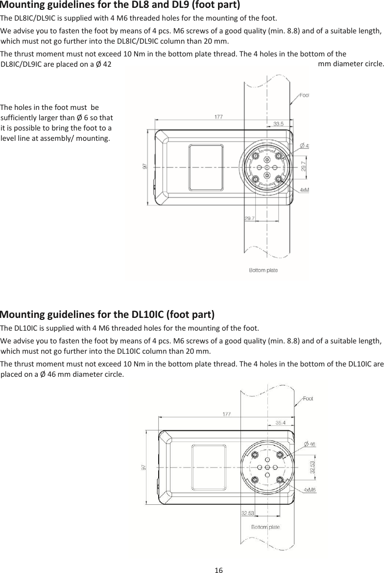 16  Mounting guidelines for the DL8 and DL9 (foot part) The DL8IC/DL9IC is supplied with 4 M6 threaded holes for the mounting of the foot. We advise you to fasten the foot by means of 4 pcs. M6 screws of a good quality (min. 8.8) and of a suitable length, which must not go further into the DL8IC/DL9IC column than 20 mm. The thrust moment must not exceed 10 Nm in the bottom plate thread. The 4 holes in the bottom of the DL8IC/DL9IC are placed on a Ø  42  mm diameter circle. The holes in the foot must  be sufficiently larger than Ø  6 so that it is possible to bring the foot to a level line at assembly/ mounting. Mounting guidelines for the DL10IC (foot part) The DL10IC is supplied with 4 M6 threaded holes for the mounting of the foot.  We advise you to fasten the foot by means of 4 pcs. M6 screws of a good quality (min. 8.8) and of a suitable length, which must not go further into the DL10IC column than 20 mm. The thrust moment must not exceed 10 Nm in the bottom plate thread. The 4 holes in the bottom of the DL10IC are placed on a Ø  46 mm diameter circle.  