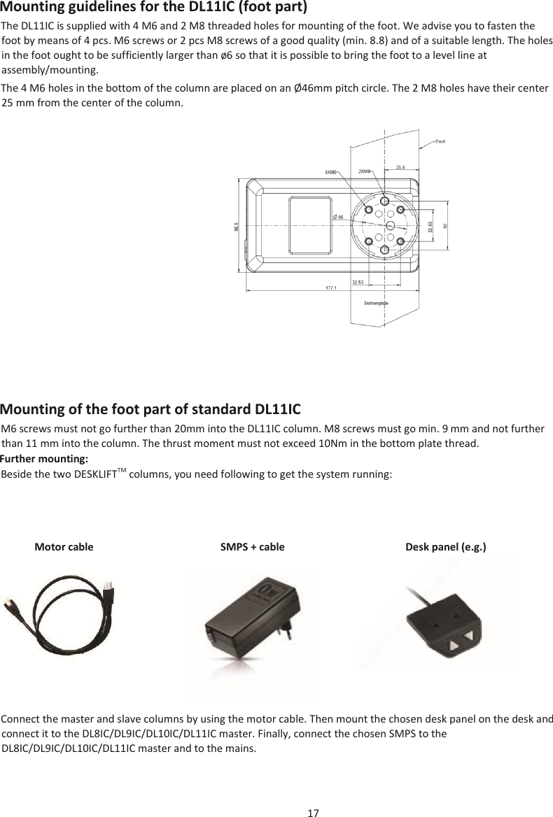 17  Mounting guidelines for the DL11IC (foot part) The DL11IC is supplied with 4 M6 and 2 M8 threaded holes for mounting of the foot. We advise you to fasten the foot by means of 4 pcs. M6 screws or 2 pcs M8 screws of a good quality (min. 8.8) and of a suitable length. The holes in the foot ought to be sufficiently larger than ø6 so that it is possible to bring the foot to a level line at assembly/mounting.  The 4 M6 holes in the bottom of the column are placed on an Ø 46mm pitch circle. The 2 M8 holes have their center 25 mm from the center of the column.  Mounting of the foot part of standard DL11IC M6 screws must not go further than 20mm into the DL11IC column. M8 screws must go min. 9 mm and not further than 11 mm into the column. The thrust moment must not exceed 10Nm in the bottom plate thread. Further mounting: Beside the two DESKLIFTTM columns, you need following to get the system running:  Motor cable  SMPS + cable  Desk panel (e.g.)  Connect the master and slave columns by using the motor cable. Then mount the chosen desk panel on the desk and connect it to the DL8IC/DL9IC/DL10IC/DL11IC master. Finally, connect the chosen SMPS to the DL8IC/DL9IC/DL10IC/DL11IC master and to the mains.   