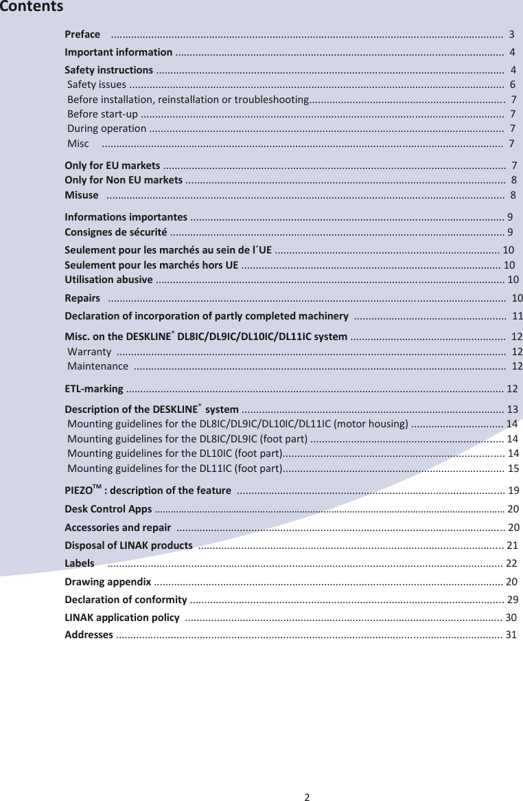 2  Contents Preface    ........................................................................................................................................  3 Important information ..................................................................................................................  4 Safety instructions .........................................................................................................................  4  Safety issues ..................................................................................................................................  6  Before installation, reinstallation or troubleshooting....................................................................  7  Before start-up ..............................................................................................................................  7  During operation ...........................................................................................................................  7  Misc     ...........................................................................................................................................  7 Only for EU markets .......................................................................................................................  7 Only for Non EU markets ...............................................................................................................  8 Misuse   ..........................................................................................................................................  8 Informations importantes ............................................................................................................. 9 Consignes de sécurité .................................................................................................................... 9 Seulement pour les marchés au sein de l´UE .............................................................................. 10 Seulement pour les marchés hors UE .......................................................................................... 10 Utilisation abusive ......................................................................................................................... 10 Repairs   ..........................................................................................................................................  10 Declaration of incorporation of partly completed machinery  .....................................................  11 Misc. on the DESKLINE® DL8IC/DL9IC/DL10IC/DL11IC system ......................................................  12  Warranty  .......................................................................................................................................  12  Maintenance  .................................................................................................................................  12 ETL-marking ................................................................................................................................... 12 Description of the DESKLINE®  system ........................................................................................... 13  Mounting guidelines for the DL8IC/DL9IC/DL10IC/DL11IC (motor housing) ................................ 14  Mounting guidelines for the DL8IC/DL9IC (foot part) ................................................................... 14  Mounting guidelines for the DL10IC (foot part)............................................................................. 14  Mounting guidelines for the DL11IC (foot part)............................................................................. 15 PIEZOTM : description of the feature  ............................................................................................. 19 Desk Control Apps ……………………………………….…………………………………………………………………………… 20 Accessories and repair  .................................................................................................................. 20 Disposal of LINAK products  .......................................................................................................... 21 Labels     ......................................................................................................................................... 22 Drawing appendix ......................................................................................................................... 20 Declaration of conformity ............................................................................................................. 29 LINAK application policy  .............................................................................................................. 30 Addresses ...................................................................................................................................... 31   